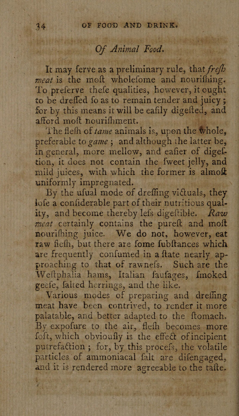 : Of rake PF poddvvs: ts suen'. hatin | ie: may ferve as a 2 preliminary ig that “frefh meatis the moft wholefome and nourifhing. To preferve thefe qualities, however, it ought to be dreffed fo as to remain tender and juicy ; for. by this means it will be eafily digelted, and afford moft nourifhment.. oo ae ‘The fleth of tame animals is, upen the € fhole, preterable to game; and although the latter be, in general, more mellow, and eafier of digef- tion, it does net contain the {weet jelly, and mild juices, with which the former 1 is almoft uniformly impregnated. wil  jofe a confiderable part of their nutritious qual- ity, and become thereby leis digeltible. Raw meat certainly contains the pureft and molt nourifhing juice. We do not, however, eat raw ficth, but there are fome fohttancnl which proaching to that of rawnefs. Such are the Weitphalia hams, Italian faufages, fmoked geele, falted herrings, and the Dice, ) : Various modes ‘of prepating and. dreffing palatable, and better adapted to the ftomach. By expofure to the air, fleth becomes more foft, which obvioufly is “the effet of incipient putrefattion ; for, by this pr ocefs, the volatile particles of ammoniacal falt are difengaged, and it is rendered more agreeable to the talte, ae * ¥ ee ee ee