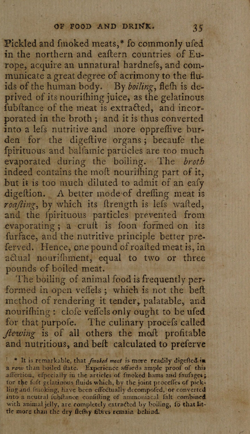Pickled and fmoked meats,* fo commonly ufed in the northern and eaftern countries of Eu- rope, acquire an unnatural hardnefs, and com- municate a great degree of acrimony to the flu- ids of the human body. | By boiling, fleth is de- prived of its nourifhing juice, as the gelatinous fubftance of the meat is extracted, and incor- porated in the broth; and it is thus converted into a lefs nutritive and more oppreflive bur- den for the digeftive organs; becaufe the fpirituous and balfamic particles are too much evaporated during the boiling. “he droth indeed contains the moft nourifhing part of it, but it is too much diluted to admit of an eafy digeftion. A better mode‘of drefling meat is. roafting, by which its ftrength is lefs wafted, and the fpirituous particles prevented from evaporating ; a cruit is foon formed on its furface, and the nutritive principle better pre- ferved. Hence, one pound of roafted meat is, in aGual nourifhment, equal to two or three pounds of boiled meat. The boiling of animal food is frequently per: formed in open veffels ; which is not the beft. method of rendering it tender, palatable, and nourifhing : clofe veffels only ought to be ufed for that purpofe. The culinary procefs called frewing is of all others the mot profitable and aE aS, and beift calculated to preferve wet Thi is remarkable, that foun meat is more readily digefted. im a raw than boiled ftate. Experience afferds ample proof of this affertion, efpecially in the articles of fmoked hams and faufages; for the foft gelatinous. fluids which, by the joint procefles of pick- ling and fmoking, have been effectually decompofed, or converted into a neutral {fubftance confifting of ammoniacal fale combined with animal jelly, are. CaN extracted by boiling, fo that ht- tie more than the - ficthy Sbies remain behiad. *