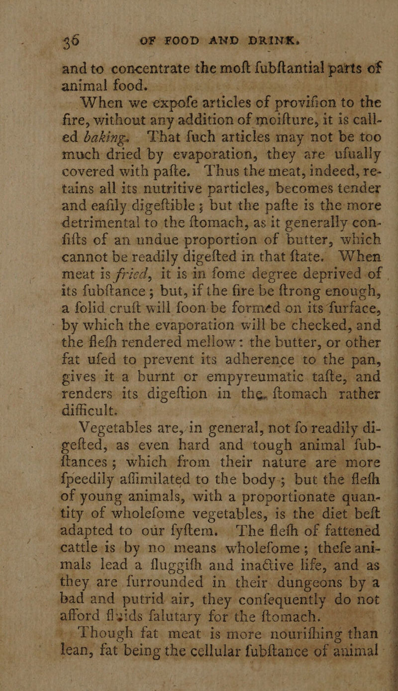 and to concentrate the moft fubftantial parts of animal food. | -When we expold anvils: oe provifion to the fire, without any addition of ‘moifture, i it is call- ed baking, That fuch articles may not be too much dried by evaporation, they are vfually covered with pafte. Thus the meat, indeed, re- tains all its nutritive particles, becomes tender and eafily digeftible ; but the pafte is the more detrimental to the ftomach, as it generally con- fifts of an undue proportion of butter, which cannot be readily digelted in that ftate. When its fubftance ; but, if the fire be ftrong enough, a folid cruft “iti fool be formed on its furface, - by which the evaporation will be checked, and the flefh rendered mellow: the butter, or oiler fat ufed to prevent its adherence to the pan, gives ita burnt or empyreumatic. tafte, and renders its digeftion in the, ftomach rather dificult. ~ bang AP Vegetables are,/in general, not ts readily di- ftances; which from their nature aré more fpeedily aflimilated to the body; but the flefh of young animals, with a proportionate quan- tity of wholefome vegetables, is the diet beft adapted to our fyftem. The flefh of fattened mals lead a fluggifh and ina@ive life, and as they are furrounded in their: dungeons by a bad and putrid air, they confequently do not pron flizids falutary forthe ftomach. © -Tean, fat ne the cellular fubftance ot ere  