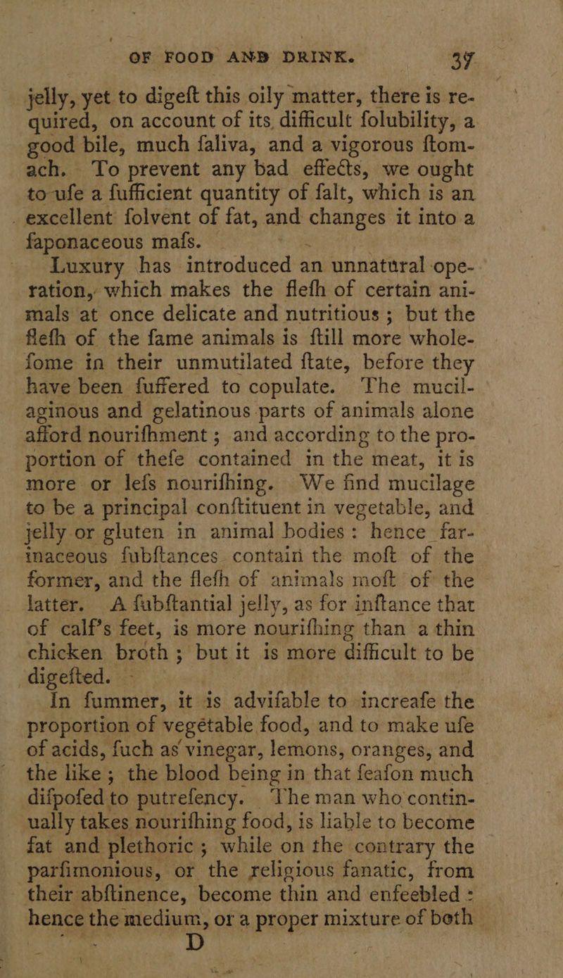 jelly, yet to digeft this oily matter, there is re- quired, on account of its difficult folubility, a good bile, much faliva, and a vigorous ftom- ach. To prevent any bad effects, we ought to-ufe a fufficient quantity of falt, which is an _ excellent folvent of fat, and changes it into a faponaceous mafs. Luxury has introduced an unnatural - ‘ope- ration, which makes the flefh of certain ani- mals at once delicate and nutritious ; but the flefh of the fame animals is ftill more whole- fome in their unmutilated ftate, before they have been fuffered to copulate. The mucil- aginous and gelatinous parts of animals alone afford nourifhment ; and according to the pro- portion of thefe contained in the meat, it is more or lefs nourifhing. We find mucilage to be a principal conftituent in vegetable, and jelly or gluten in animal bodies: hence far- inaceous fubflances contain the moft of the former, and the flefh of animals moft of the latter. A fabftantial jelly, as for inftance that of calf’s feet, is more nourifhing than a thin chicken broth ; but it is more difficult to be digefted. In fummer, it is advifable to increafe the proportion of vegetable. food, and to make ufe of acids, fuch as vinegar, lemons, oranges, and the like ; the blood being in that feafon much difpofed to putrefency. ‘Vhe man who contin- ually takes nourifhing food, is liable to become fat and plethoric ; while on the contrary the parfimonious, or the religious fanatic, from - their abftinence, become thin and enfeebled : hence the medium, or a proper mixture of beth co D |