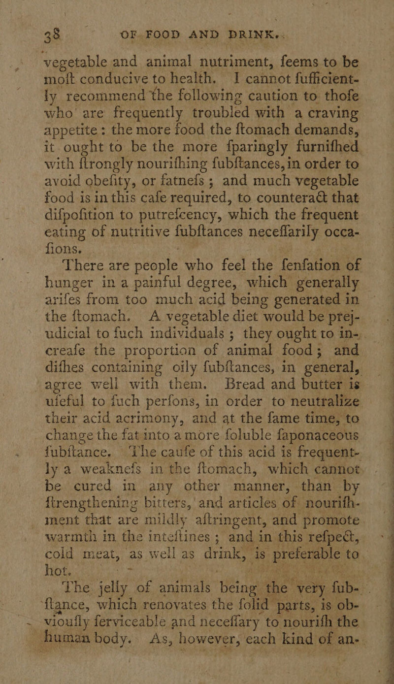 vegetable and animal nutriment, feems to be moft conducive to health. I cannot fufficient- ly recommend the following caution to thofe who are frequently troubled with a craving appetite : the more food the ftomach demands, it ought to be the more fparingly furnifhed with flrongly nourifhing fubftances, in order to avoid obelity, or fatnefs ; and much vegetable food isin this cafe required, to countera&amp; that difpofition to putrefcency, which the frequent eating of nutritive fubltances neceflarily occa- fions. There are See nie who feel the fenfation of hunger in a painful degree, which generally arifes from too much acid being generated in the ftomach. A vegetable diet would be prej- creafe the proportion of animal food; and -agree well with them. Bread and butter is their acid a acrimony, and at the fame time, to change the fat into a more foluble faponaceous fubitance, ‘The caufe of this acid is frequent- ly a weaknefs in the ftomach, which cannot be cured in any other manner, than by {irengthening bitters,’ and articles of nourifh- ment that are mildly altringent, and promote warmth in the inteftines ; and in this refpect, hot. ‘le, ‘{lance, which renoyates the folid parts, is ob- : vioully ferviceable and neceffary to nourifh the 