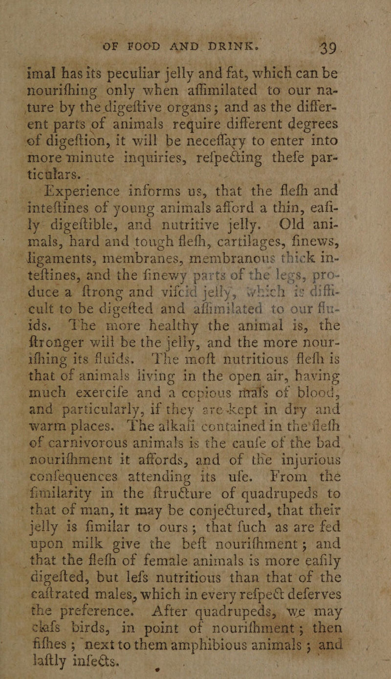 imal has its peculiar jelly and fat, which can be nourifhing only when affimilated to our na- ture by the digeftive organs 5 and as the differ- ent parts of animals require different degrees of digeftion, it will be neceflary to enter into more minute panies esiberne thefe par- ticalars. | r Pee nence informs us , that the flefh and Gatetines of young. animals afford a thin, eafi- ly digeftible, and nutritive jelly. Old ani- mals, hard and touch flehh, cartilages, finews, ligaments, membranes, membranous thick in- teftines, and the finewy parts of the legs, pro- duce a ftrong and vifcid jelly, which is diffi- ‘cult to be digefted. and aflimilated to our fiu- ~ ids. The more healthy the animal is, the _ ftronger will be the jelly, and the more nour- hing its fluids. The moft nutritious flefh is that of animals living in the open air, having “much exercife and a copious rials of blood, and particularly, if they are-kept in Ba and warm places. ‘Fhe Hah contained in the'ilefh of carnivorous animals is the caufe of the bad -nourifhment it affords, and of the injurious confequences attending its ufe. From the fimilarity in the firu€ture of quadrupeds to that of man, it may be conjectured, that their jelly is fimilar to ours ; ; that fuch as are fed upon milk give the beft nourithment ; and _that the flefh of female animals is more eafily ~ digefted, but lefs nutritious than that of the _eaitrated males, which in every refpect deferves the preference. After quadrupeds, we may clafs birds, in point of nourifhment ; the fifhes ; ‘next to them amphibious animals ; an d laftly infects. 