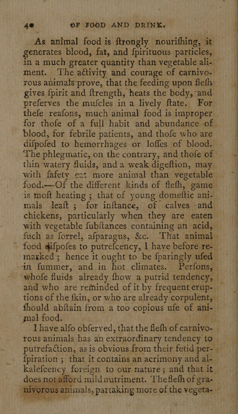 As animal food is ftrongly nourifhing, it generates blood, fat, and fpirituous particles, rous animats-prove, that the feeding upon flefh gives {pirit and ftrength, heats the body, and preferves the mufcles in a lively ftate. For blood, for febrile patients, and thofe who are thin watery fluids, anda weak digeftion, may with fafetv eat more animal than vegetable food.—Of the different kinds of flefh, game chickens, particularly when they are eaten with vegetable fubitances containing an acid, marked; hence it ought to be fparingly ufed gnal food. I have alfo obferved, that the flefh of carnivo- does nota aitord mild gutriment. T hefleth of gra- PuR ce Cals a 
