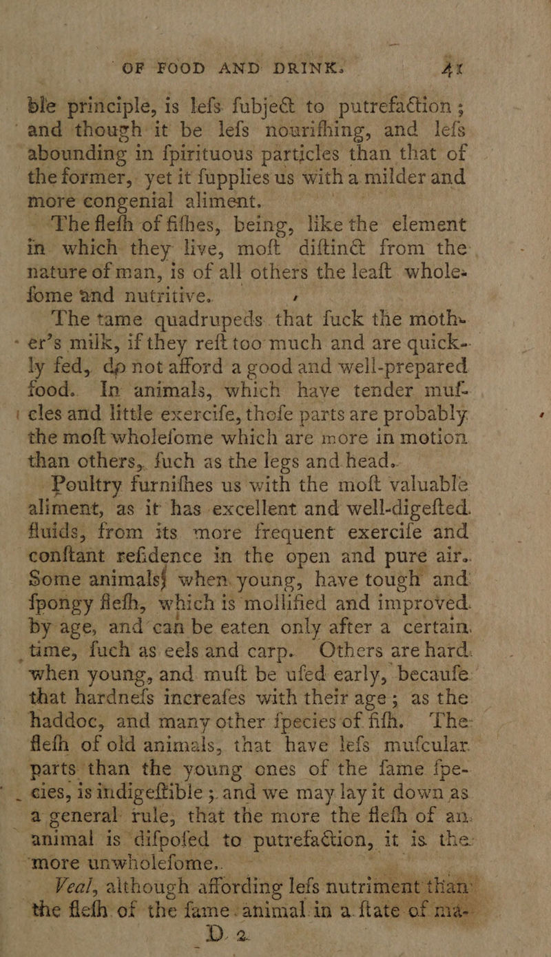 ble principle, is lefs fubject to putrefaction ; and though it be lefs nourifhing, and lefs abounding in {pirituous particles than that of the former, yet it fupplies us witha milder and more congenial aliment. - “The flefh of fithes, being, like the element in which they live, moft diftin@ from the nature of man, is of all others the leaft whole. fome and nutritive. The tame quadrupeds. that fuck the moth- - ér’s milk, if they reft too much and are quick- ly fed, dp not afford a good and well-prepared food. In animals, which have tender muf- i cles and little exercife, thofe parts are probably the moft wholefome which are more in motion than others, fuch as the legs and head.. Poultry furnifhes us with the moft valuable aliment, as it has excellent and well-digefted. fluids, from its more frequent exercile and conftant reGidence in the open and pure air.. Some animals} when. young, have tough and fpongy fleth, which is mollified and improved. by age, and can be eaten only after a certain. _time, fuch as eels and carp. Others are hard. “when young, and mutt be ufed early, becaufe: that hardnefs increafes with their age; as the — haddoc, and many other fpecies of fifh. The: flefh of old animals, that have lefs mufcular. | parts than the young ones of the fame fpe- . cies, is indigeffible ; and we may lay it down as a general rule, that the more the flefh of an. ~ animal is difpofed to putrefaction, it is the “more unwholefome.. Veal, although affording lefs nutriment than’ ’ “the fleth of the fame. ‘animal in a. fate of mae. _b 2. 