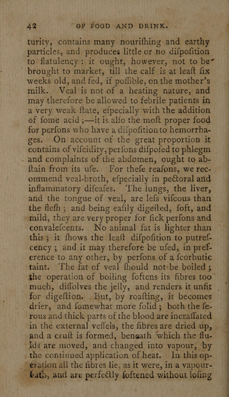 me AZ “OF FOOD AND DRINK. turity, contains many nourifhing and earthy particles, and produces little or no difpofition to flatulency: it ought, however, not to be / weeks old, and fed, if poflible, on the mother’s milk. Veal is not of a heating nature, and may therefore be allowed to febrile patients in ef fome acid ;—it is alfo the moft proper food for perfons who have a difpofitionto hemorrha- ges. On account of the great proportion it contains of vilcidity, perfons difpofed to phlegm and complaints of the abdomen, ought to ab- {tain from ‘its ufe. For thefe reafons, we rec- ommend veal-broth, efpecially in peétoral arid inflammatory difeates, The lungs, the liver, and the tongue of veal, are leds vifcous than the flefh ; and being eafily digefted, foft, and convalefcents. No animal fat is lighter than this ; it fhows the leaft difpofition to putrel- cency ; and it may therefore be ufed, in pref- erence to any other, by perfons of a {corbutie taint. The fat of veal fhould not:be boiled ; the operation of boiling foftens its fibres too” for digeftion. But, by roafting, it becomes drier, and jomewhat more folid; both the fe- rous and thick parts of the blood are incraflated and a cruft is formed, beneath which the flu- . aad are perfectly foftened without lofing  ® 4 a eS ae ee eee RF 6 oe ae ee ee is a ee
