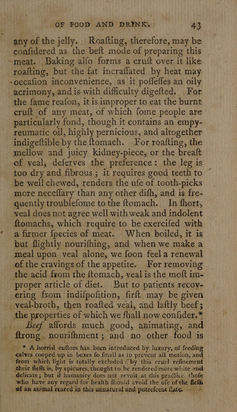 any of the jelly. Roafting, therefore, may be confidered as the beft mode of preparing this ~meat. Baking alfo forms a cruft over it like roafting, but the fat incraflated by heat may -occafion inconvenience, as it poffeffes an oily acrimony, andis-with difficulty digefted. For the fame feafon, it is improper to eat the burnt eruft of any meat, of which fome people are particularly fond, though it contains an empy- reumatic oil, highly pernicious, and altogether indigeftible by the ftomach. For roafting, the mellow and juicy kidney-piece, or the breaft of veal, deferves the preference: the leg is too dry and fibrous ; it requires good teeth to be well chewed, renders the ufe of tooth-picks more neceflary than any other dish, and is fre- quently troublefome tothe ftomach. In fhort, veal does not agree well with weak and indolent ftomachs, which require to be exercifed with * a firmer fpecies of meat. When boiled, it is but flightly nourifhing, and when we make a meal upon veal alone, we foon feel a renewal of the cravings of the appetite. For removing the acid from the {ftomach, veal is the moft im- proper article of diet. But to patients recoy- ering from indifpofition, firft may be given _ veal-broth, then roafted veal, and laftly beef ; the properties of which we fhall now confider.* . Beef affords much good, animating, and ftrong. nourifhment ; and no other food 1s * Ahorrid cuftom has been introduced by luxury, of feeding _ calves cooped up in boxes fo fmall as to prevent all motion, and . from which light is totally excluded : by this crue} refinement their flefh is, by epicures, thought to be rendered morewhite and delicate; but if humanity does not revolt at this practice, thofe who have any regard for health fhould avoid the ufe of the flefa pf an animal reared in this unnatural and putrefcent fate... &gt;