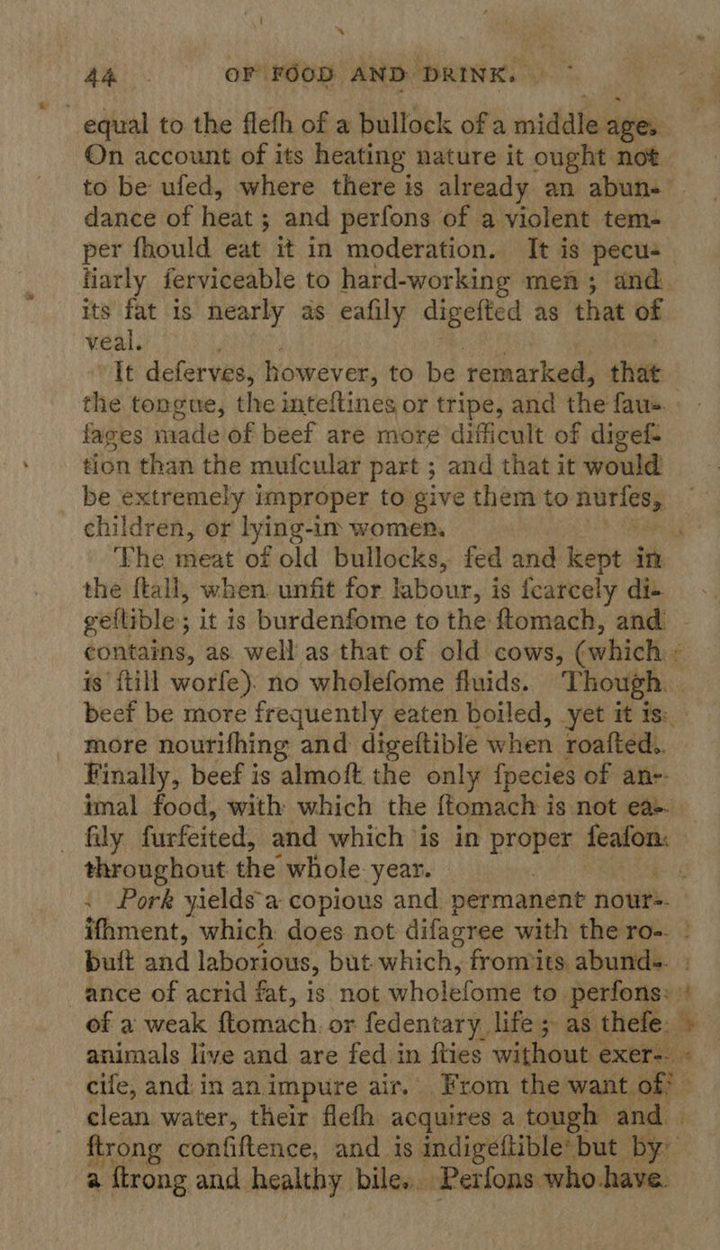 ey, ~ AA OF FOOD AND DRINK. | equal to the flefh of a bullock of a middle ages On account of its heating nature it ought not to be ufed, where there is already an abun- dance of heat ; ; and perfons of a violent tem- per fhould eat it in moderation. It is pecus fiarly ferviceable to hard-working men; and its fat is nearly as eafily digefted as that of veal. It deferves, however, to be remarked, that the tongue, the inteftines or tripe, and the fae. fages made of beef are mor¢ difficult of digef- tion than the mufcular part ; and that it would be extremely improper to give them to erie children, or lying-im women. ‘Fhe meat of old bullocks, fed and kept ck the ftall, when. unfit for labour, is fcarcely di-+ geflible; it is burdenfome to the ftomach, and contains, as well as that of old cows, (which is’ {till worfe). no wholefome fluids. Though. beef be more frequently eaten boiled, yet it is: more nourifhing and digeftible when roafted.. Finally, beef is almoft the only fpecies of an-- imal food, with which the ffomach is not ea-- fily furfeited, and which is in proper vor tare throughout the whole year. : Pork yieldsa copious and permanent nours. ifhment, which does not difagree with the ro-. butt and laborious, but which, fronmits abunds. ance of acrid fat, is not wholefome to. perfons: of a weak ftomach. or fedentary life ; as thefe. » animals live and are fed in ities without exer-- « cife, and:in an impure air. From the want of? — clean water, their flefh acquires a tough and. ftrong confiftence, and is indigeftible’ but by a ftrong and healthy bile... Perfons who have. ¥.