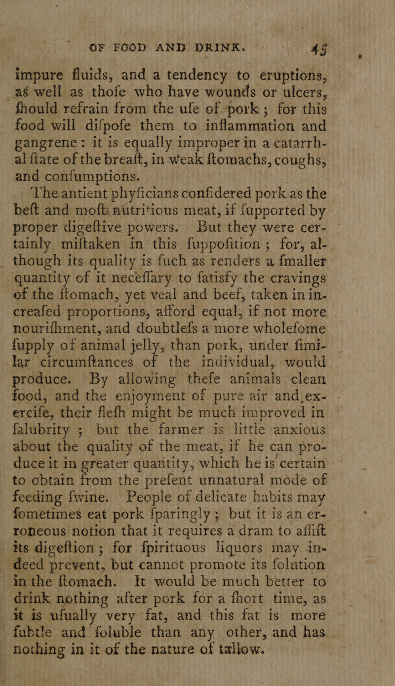 seiner fluids, and a tendency to eruptions, as well as thofe who have wounds or ulcers, fhould refrain from the ufe of pork ; for this food will difpofe them to inflammation and gangrene: it is equally improper in a catarrh- alfiate of the breaft, in weak fomachs, coughs, and contumptions. The antient phyficians confidered pork as the beft and moft: nutritious meat, if fapported by - proper digeftive powers. But they were cer- tainly miftaken in this fuppofition ; for, al-. _ though its quality is fuch as renders a fmaller quantity of it neceffary to fatisfy the cravings of the {tomach, yet veal and beef, taken in in- creafed proportions, afford equal, if not more nourifhment, and doubtlefs a more wholefome fupply of animal jelly, than pork, under fimi- | lar circumftances of the individual, would produce. By allowing thefe animals clean food, and the enjoyment of pure air and_ex- ercife, their flefh might be much improved i in falubrity ; but the farmer is little anxious about the quality of the meat, if he can pro- duce it in greater quantity; which he is certain ~ to obtain from the prefent unnatural mode of feeding fwine. People of delicate habits may fometimes eat pork {paringly ; but it is an er- roneous notion that it requires a dram to afiift its digeftion ; for fpirituous liquors may in- _ deed prevent, but cannot promote its folution inthe flomach. It would be much better to drink nothing after pork for a fhort time, as it is ufually very fat, and this fat is more “fabtle and foluble than any other, and has nothing in it of the nature of tallow. |