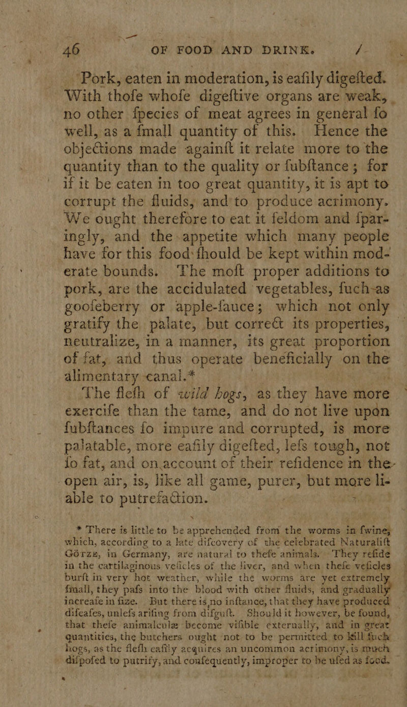 46°. OF POOMMAND DRINEL ” /- _ Pork, eaten in moderation, is eafily digefted. With thofe whofe digeftive organs are weak, no other fpecies of meat agrees in general fo well, as a fmall quantity of this. Hence the objedtions made againft it relate more to the quantity than to the quality or fubftance 5 for if it be eaten in too great quantity, it is apt to corrupt the fluids, and’ to produce ¢ acrimony. We ought therefore to eat it feldom and fpar- ingly, and the appetite which many people have for this food: fhould be kept within mod- erate bounds. The moft proper additions to pork, are the accidulated vegetables, fuch-as goofeberry or apple-fauce; which not only neutralize, 1 in a manner, its great proportion of fat, and thus Peachey beneficially on the alimentary canal.* The fleth of wild hogs, as they aes more exercife than the tame, and do not live upon fubftances fo impure and corrupted, is more palatable, more eafily digefted, lefs tough, not fo fat, and on.account of their refidence in the- open air, is, like all game, purer, but more li. able to putrefaction. * N * There is little to be apprehended from the worms in fwine; which, according to a Yate difcovery of the celebrated Naturalift Gorze, in Germany, are natural to thefe animals. ‘They refide in the cartilaginous velicles of the liver, and when thefe vepsiee burft in very “hot weather, while the worms are yet extreme fmali, they pafs into the blood with other fuids, and geal | increafe in fize. But there is no inftance, that they have produced difeafes, unlefs arifing from difputt. Should it however, be found, that thefe animalcule become vifible externally, and in great quantities, the butchers ought not to be permitted to Ill fuck hogs, as the flefli eafily acquires an uncommon acrimony, is much . difpofed to Aponte) and ep yiowsx hone! fs ce to be ve as food, . ‘ e ae s 7 :