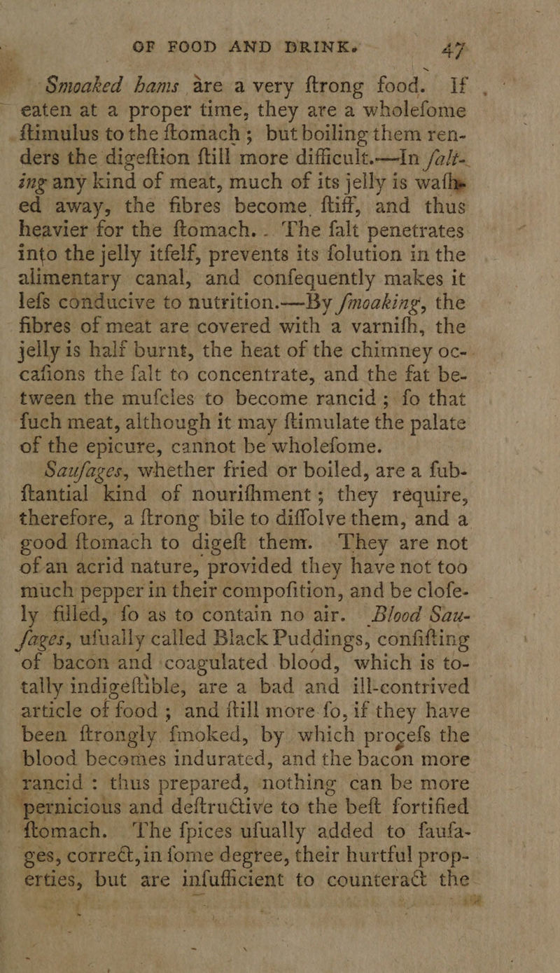 - Smoaked hams are avery ftrong food. If , ~ eaten at a proper time, they are a wholefome .ftimulus to the ftomach; but boiling them ren- ders the digeftion {till more difficult.—In /a/t- ing any kind of meat, much of its jelly is wath» ed away, the fibres become, ftiff, and thus heavier for the ftomach.. The falt. penetrates into the jelly itfelf, prevents its folution in the alimentary canal, and confequently makes it lefs conducive to nutrition.—By /moaking, the fibres of meat are covered with a varnifh, the jelly is half burnt, the heat of the chimney OCe) cafions the falt to concentrate, and the fat be- tween the mufcles to become rancid ; fo that fuch meat, although it may ftimulate the palate of the epicure, cannot be wholefome. Saufages, whether fried or boiled, are a fub- ftantial kind of nourifhment ; they require, therefore, a {trong bile to diffolve them, and a good fLomach to digeft them. ‘They are not of an acrid nature, provided they have not too much pepper in their compofition, and be clofe- ly filled, fo as to contain no air. Blood Sau- fares, ufually called Black Puddings, confifting of bacon and coagulated blood, which is to- tally indigeftible, are a bad and ill-contrived article of food ; and {till more fo, if they have been ftrongly. fmoked, by which procefs the blood becomes indurated, and the bacon more | ‘rancid : thus prepared, nothing can be more pernicious and deftructive to the beft fortified ftomach. ‘he fpices ufually added to faufa- ges, correct, in fome degree, their hurtful prop-. erties, but are infufficient to counteract the goog: me iS RE AS hia