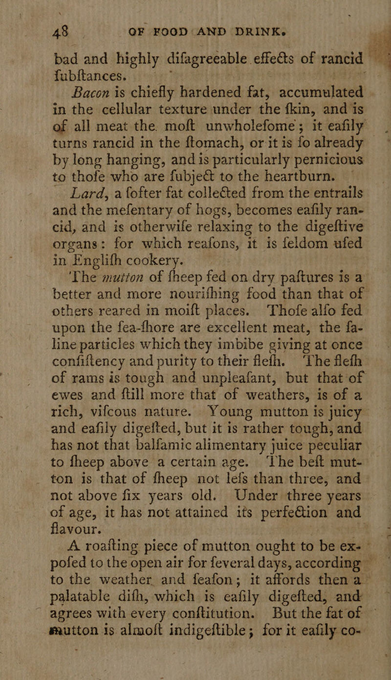 ai} bad and highly difagreeable effedts of rancid ; fubftances. Bacon is chiefly hardened fat, accumulated in the cellular texture under the fkin, and is of all meat the. moft unwholefome; it eafily turns rancid in the ftomach, or it is fo already by long hanging, and is particularly pernicious to thofe who are fubje&amp; to the heartburn. Lard, a fofter fat collected from the entrails and the mefentary of hogs, becomes eafily ran- cid, and is otherwife relaxing to the digeftive organs: for which reafons, it is feldom ufed in E nglifh cookery. | ‘The mutton of fheep fed on dry paftures is a better and more nourifhing food than that of others reared in moift places. Thofe alfo fed upon the fea-fhore are excellent meat, the fa- line particles which they imbibe giving at once confiftency and purity to their flefh. ‘The flefh of rams is tough and unpleafant, but that of ewes and {till more that of weathers, is of a rich, vifcous nature. Young mutton is juicy and eafily digeited, but it is rather tough, and has not that balfamic alimentary juice peculiar to fheep above a certain age. ‘The beft mut- _ ton is that of fheep not lefs than three, and not above fix years old. Under three years of age, it has not attained its perfection and flavour. A roaiting piece of mutton ought to be ex+ pofed to the open air for feveral days, according — to the weather and feafon ; it affords then a palatable difh, which is eafily digefted, and ~ agrees with every conftitution. But the fatof — mautton 1s almoft indigeltible; for it eafily co-