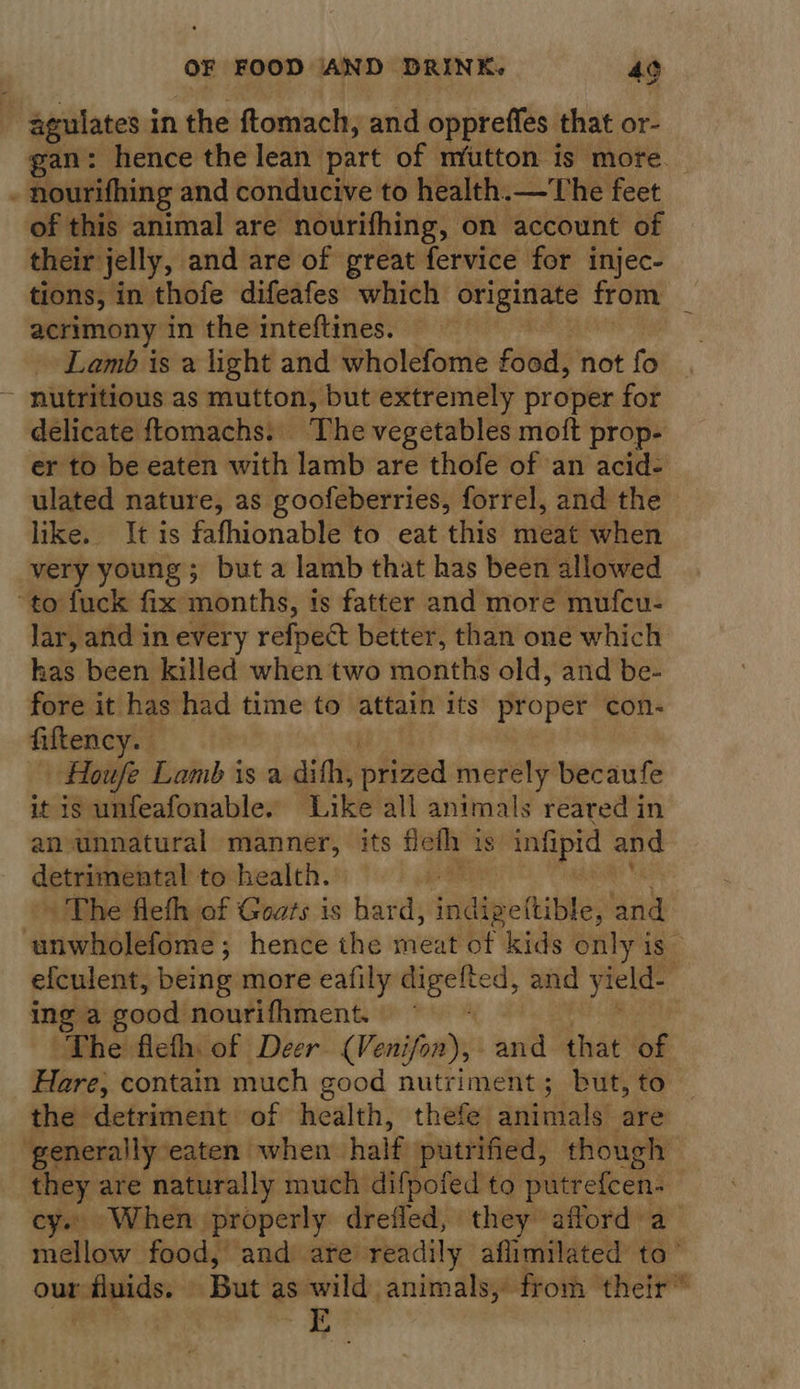 -agulates in the ftomach, and oppreffes that or- gan: hence the lean part of mutton is more. : nourifhing and conducive to health.—The feet of this animal are nourifhing, on account of their jelly, and are of great fervice for injec- tions, in thofe difeafes which originate from acrimony in the inteftines. Lamb is a light and wholefome food, not fo - nutritious as mutton, but extremely proper for delicate ftomachs: The vegetables moft prop- er to be eaten with lamb are thofe of an acid- ulated nature, as goofeberries, forrel, and the like. It is fafhionable to eat this meat when very young; but a lamb that has been allowed “to fuck fix months, is fatter and more mufcu- lar, and in every refpect better, than one which kas been killed when two months old, and be- fore it has had time to attain its proper con- fiftency. _ Houfe Lamb is a dith, piized merely becaufe it is unfeafonable. ‘Likelali animals reared in an unnatural manner, its flefh is infipid and detrimental to health. ds » The flefh of Goats is hard, Seidapertilte; and ‘unwholefome ; ; hence the meat of kids only is — efculent, being more eafily digelted, and yield- ing a good nourifhment. “The fleth of Deer (Venifon), and that of Hare, contain much good nutriment; but, to the detriment of health, thefe animals are generally eaten when half putrified, though they are naturally much difpofed to putrefcen- cy. When | ‘properly drefled, they afford a mellow food, and are readily aflimilated to’ our Huids. But as wild animals, from their”