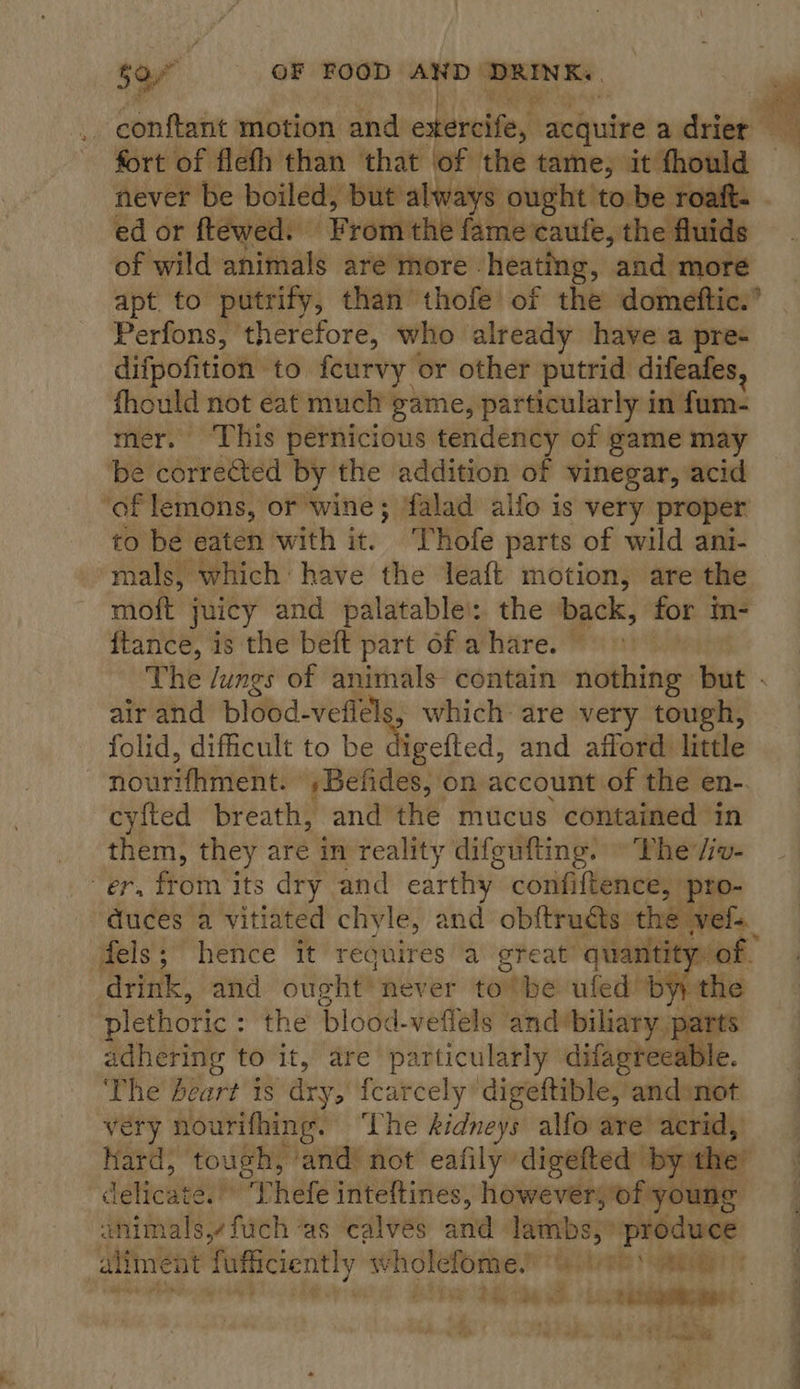 fort of flefh than that of the tame, it thould ed or ftewed. ‘From: the fame caufe, the fluids of wild animals are more. heating, and more apt to putrify, than thofe of the domeftic.’ Perfons, therefore, who already have’a pres difpofition to feurvy or other putrid difeafes, fhould not eat much game, particularly in fum- mer. ‘This pernicious tendency of game may be corrected by the addition of vinegar, acid ‘of lemons, or wine; falad ailo is very proper to be eaten with it. Thofe parts of wild ani- mals, which: have the leaft motion, are the moft juicy and palatable’: the back, for m- {tance, is the beft part of a hare. © The /ungs of animals contain nothing but . air and blood-vefléls, which are very tough, folid, difficult to be Pcl ed: and afford little nourifhment. ,Befides, on account of the en- cyfted breath, and the mucus contained in them, they are in reality difgufting. © Phe /iv- er, from its dry and earthy confiftence, pro- duces a vitiated chyle, and obftrudts: the vel. fels; hence it reguires a great quantity of drink, and ought’ never to’ be ufed by, plethoric : the blood-veffels and biliary par f adhering to it, are particularly difagreeable. The beart is ‘drys {carcely digeftible, and:not very nourifhing. The kidneys alfo are acrid, hard, tough, and’ not eafily” digefted by the’ d jetta! phete inteftines, however, of young animals, fuch as calvés and lambs,» produce aliment fufficiently ge enn Geidoke Spey |   .. 72 Fae OR