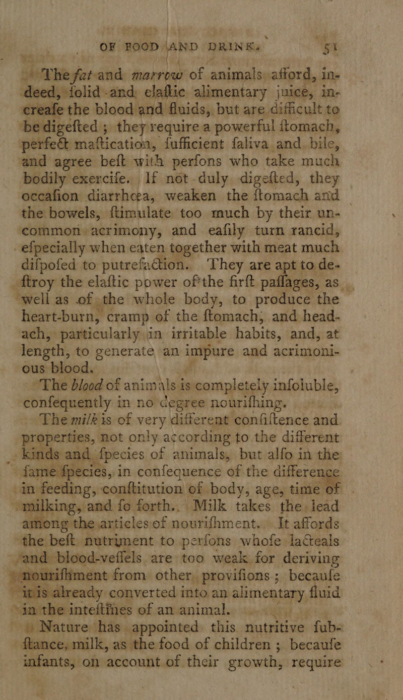 v OF HOOD. DD AAND f DRINK. ss hha garam marrow of ide afford, i in- deed, {olid and, elaflic alimentary juice, in- creafe the blood and fluids, but are dificult to ‘be digefted ; they require a powerful ftomach, perfect ininiticationy {ufficient faliva and. bile, and agree beft with perfons who take much bodily exercife. If not duly digefted, they occafion diarrhoea, weaken the {ftomach and _ the bowels, ftimulate too much by their un- common» acrimony, and eafily turn rancid, efpecially when eaten together with meat much difpofed to putrefaction.. They are apt to de- ftroy the elaftic power ofthe firft paflages, as_, ‘well as of the whole body, to produce the heart-burn, cramp of the ftomach, and head- ach, particularly in irritable habits, and, at length, to generate an and acrimoni- ous blood. The dlood of anim ils is is completely infoluble, confequently in no degree nourifhing. The milk is of very different confiltence and properties, not only according to the different _ Kinds and fpecies of animals, but alfo in the fame fpecies, i in confequence of.the differer in feeding,’ conttitution of body, age, sige WE mm King, and fo forth.. Milk takes the lead among the ,articlesof nourifhment.. It affords ree beft, nutryment to perfons whofe laceals and. blood-vetlels are too weak for deriving nourifhment from other, provifions ; becaule. “itis already converted into an aha tans fluid ~in the inteftines of an animal. _ | Nature has appointed this nutritive ‘dake ftance, milk, as the food of children ; becaufe infants, on account of their growth, require   