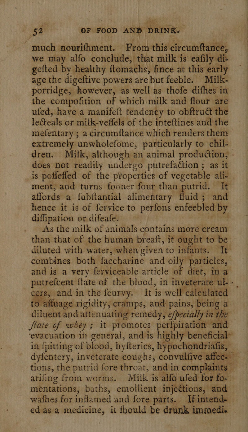 much nourifhment. From this circumftance, we may alfo conclude, that milk is eafily di- gefted by healthy ftomachs, fince at this early age the digeftive powers are but feeble. Milk- porridge, however, as well as thofe difhes in the compofition of which milk and flour are ufed, have a manifeft tendency to obftru&amp; the leteals or milk-veffels of the inteftines and the mefentary ; a circumftance which renders them extremely unwholefome, particularly to chil-— dren. Milk, although an animal production, - does not readily undergo putrefaction ; as it is poffefled of the pYoperties of vegetable ali- ment, and turns fooner four than putrid. It affords a fubftantial alimentary fluid ; and hence it is of fervice to perfons enfeebled by diffipation or difeafe. | . As the milk of animals contains more cream than that of the human breaft, it ought to be diluted with water, when given to infants. It combines both faccharine and oily particles, and is a very ferviceable article of diet, ina putrefcent {tate of the blood, in inveterate ul- “ cers, and in the fcurvy. It is well calculated to altuage rigidity, cramps, and: pains, being a diluent and attenuating remedy, e/pecially in the State of whey ; It promotes perlpiration and ‘evacuation in general, and is highly beneficial” in ipitting of blood, hyfterics, hypochondriafis, dyfentery, inveterate coughs, convulfive affec=) |. tions, the putrid fore throat, and in complaints v arifing from worms. Milk is alfo ufed for fo- mentations, baths, emollient inje€tions, and wathes for inflamed and fore parts. If intend- edasa medicine, it fhould be drunk immedi.