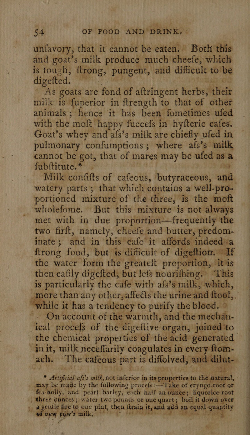 “unfavory, that it cannot be eaten. Both this and goat’s milk produce much cheefe, which is touch, trong, pungent, and difficult to’ be divefted. | As goats are Fah of aftringent herbs, Hele mil is fuperior in ftrength to that of other animals ; hence it has been fometimes ufed with the moft: happy fuccefs in hyfteric cafes. Goat’s whey and afs’s milk are chiefly ufed in pulmonary confumptions; where afs’s milk cannot be got, that of mares may be ufed as a fubftitute.* j Milk confifts of erect butyraceous, ani watery parts; that which contains a well-pro- portioned mixture of the three, is the moft wholefome. But this mixture is not always met with in due proportion-——frequently the two firft, namely, cheefe and butter, predom- mate; and in this cafe it affords indeedéa ftrong food, but is difficult of digeftiom. “If the water form the greateft proportion, itis then eafi a digefted, but lefs nourifhing. “Vhis is particularly the cafe with afs’s milk, which, ei than any other, affects the urine and ftool, ; hile it has a tendency to purify the blood. | On account of the warmth, and the dof teal proces of the digefti ive organ, joined ‘to the chemical siaperties of the acid generated jnit, milk neceflarily coagulates i in every ftom- ach. ‘The cafeous Bae is ciiolyedy hac aude * Arti fiat aft s milk, not feferior | in its properties to the nn . » may be made by the following procefs :--Take of eryngo-root or fea-holly, and pearl barley, each half an ounce ; liquorice-root . Ghree ounces ; water two pounds or one quart; boil it down over ae gentle fi € to one pint, en itraia ityand ana, a ars quantity of inl Foiv's milk, “f