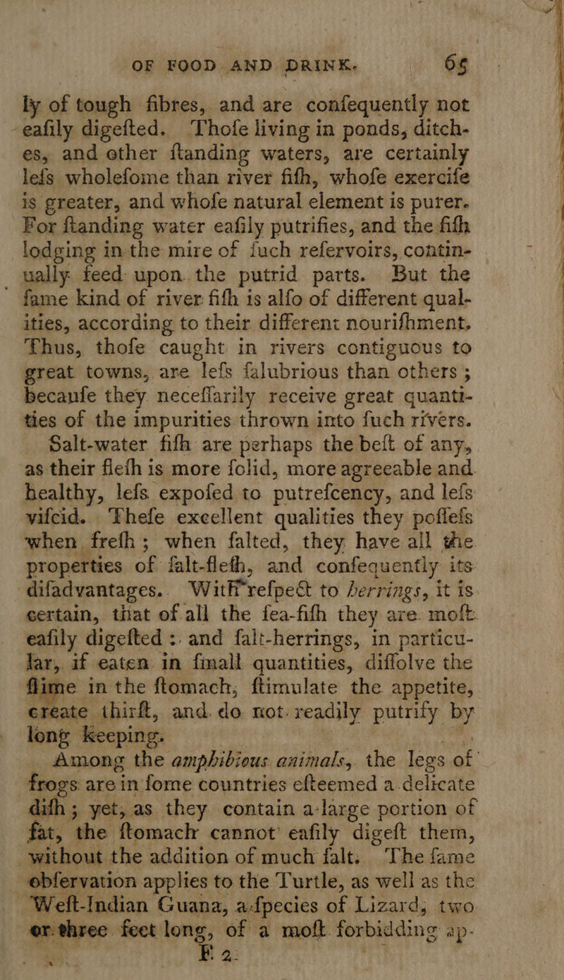 ly of tough fibres, and are confequently not -eafily digefted. ‘Thofe living in ponds, ditch- es, and other flanding waters, are certainly lefs wholefome than river fifth, whofe exercife is greater, and whofe natural element is purer. For ftanding water eafily putrifies, and the fith lodging inthe mire of {uch refervoirs, contin- ually feed upon. the putrid parts. But the fame kind of river fifh is alfo of different qual- ities, according to their different nourifhment. Thus, thofe caught in rivers contiguous to great towns, are ‘lefs falubrious than others ; 1 becanfe they neceflarily receive great quanti- ties of the impurities thrown into fuch rivers. Salt-water fifh are perhaps the belt of any, as their flefh is more {olid, more agreeable and healthy, lefs expofed to putrefcency, and lefs vifcid. Thefe excellent qualities they poflefs when frefh; when falted, they have all the properties of falt- fleth, and confequently its difadvantages. With refpect to herrings, it is certain, that of all the fea-fith they are. moft. eafily digefted : and falt-herrings, in particu- far, if eaten in finall quantities, diffolve the ne in the ftomach, ftimulate the appetite, create thirft, and. do not. readily putrity by long Keeping. Among the amphibious animals, the legs of frogs are in fome countries efteemed a delicate dith ; yet, as they contain a-large portion of fat, the ftomach cannot eafily digeft them, without the addition of much falt. The fame ebfervation applies to the Turtle, as well as the ‘Weft-Indian Guana, a-fpecies of Lizard; two er. three feet long, of a moft forbidding ap- E2. a 