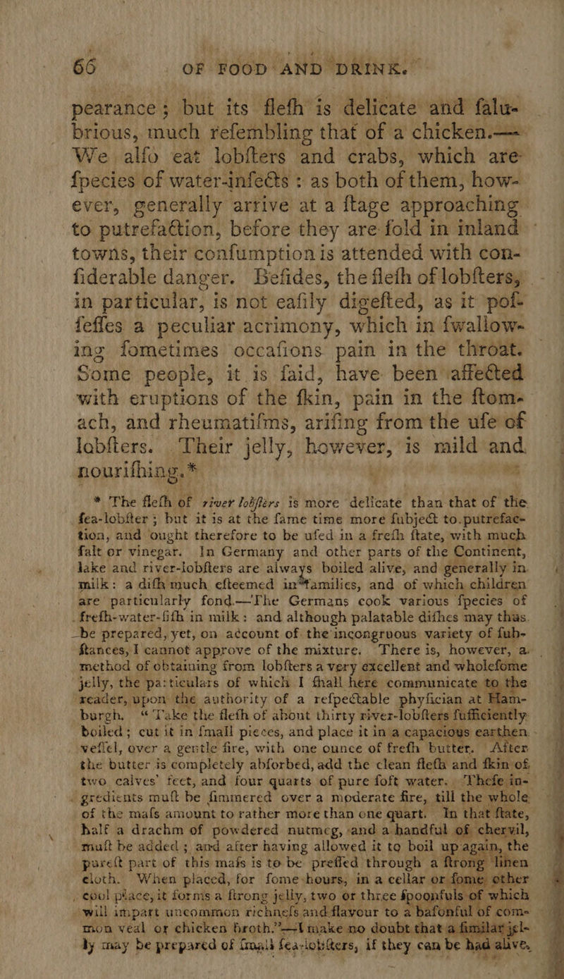 pearance; but its fleth is delititecuner falu- brious, much refembling that of a chicken.— We alfo eat lobfters and crabs, which are fpecies of water-infeéts : as both of them, how- ever, generally arrive at a {lage approaching to putrefaétion, before they are fold in inland towns, their confumption is attended with con- in particular, is not eafily digefted, as it pol fefles a peculiar acrimony, which in fwallow- ing fometimes occafions pain in the throat. Some people, it is faid, have been’ attected with eruptions of the fin, pain in the ftom. ach, and rheumatifins, arifing from the ufe of jabfters.’ .ikeir jelly, aha is mild and. nourifhing.* | wh * The fleth of river lobférs is more deticate’ than that of the fea-lobfter ; but it is at the fame time more fubjec to. putrefac- tion, and ought therefore to be ufed in a frefh ftate, with much falt or vinegar. In Germany and other parts of the Continent, lake and river-lobfters are always boiled alive, and generally i in. milk: a difk much efteemed int¥amilies, and of which children are particu larly fond—The Germans cook various ‘fpecies of . frefh-water-fith in milk: and although palatable dithes may thus. _be prepared, yet, on account of the incongruous variety of fub- ftances, 1 cannot approve of the mixture. There is, however, a | method of obtaining from lobfters a very excellent and wholefome jelly, the pa:ticulars of which I fhall here communicate to th ‘reader, upon the authority of a refpectable phyfician at Ham- burgh, “Take the flefh of abont thirty river-lobfters fuffic ni boiled; cut it in fmall pieces, and place it in'a capacioys ear veffcl, over a gentle fire, with one ounce of frefh butter. Al the butter is completely abforbed, add the clean flefh and kin’ of two calves’ feet, and four quarts of pure foft water. . inseam   of the mafs amount to rather more than one quart. In that ft half a drachm of powdered nutmeg, -and a handful of chervil mult be added ; amd after having allowed it to boil up aga poreft part of this mafs is to be prefled through a ftron, cloth. When placed, for fome-hours, in a cellar or fo , cool pt ace, it forms a ftrong jeliy, two or three spoon of whic. will impart uncommon richnefs and flavour to a baton afal 0 o! com- oe mon veal or chicken Hugth. el ®akewo ghsenaett fimilar jg      