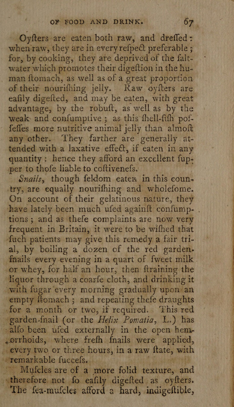 Oyfters are’ eaten both raw, and dreffed = Alias raw, they are in every refpeét preferable ; for, by cooking, they are deprived of the falt- water which promotes their digeftion in the hu- man ftomach, as well as of a great proportion of their nourifhing jelly. Raw oyfters are eafily digefted, and may be eaten, with great advantage, by the robuft, as well as by the weak: and confumptive ; as this thell-fifh pof- fefles more nutritive animal jelly than almof any other. ‘They farther are generally at- tended with a laxative effect, if eaten in any quantity: hence they afford an excellent fup- per to thofe liable to coftivenefs. Snails, though feldom eaten in this coun- ‘try, are equally nourifhing and wholefome. On account of their gelatinous nature, they thave lately been much ufed againft confump- . tions ; and as thefe complaints are now very frequent in Britain, it were to be wifhed that -fauch patients may give this remedy. a fair tri- al, by boiling a dozen of the red garden. fails every evening in a quart of fweet milk er whey, for half an hour, then {training the Hguor through a coarfe cloth, and drinking i it “with fugar ‘every morning gradually upon: an ‘empty #omach ; and repeating thefe draughts for a month or two, if required.. This red “garden- {nail (or the Helix Pomatia, L.) has -alfo been ufed externally in the open hem- ,orrhoids, © where frefh. fnails were applied, _ every two, or three hours, ina raw sonst with “remarkable fuccefs... eta Mufcles are of a more folid texture, and “therefore not fo eafily digefted as oyfters. The fea-mufcles afford a hard, . indigeltible, 
