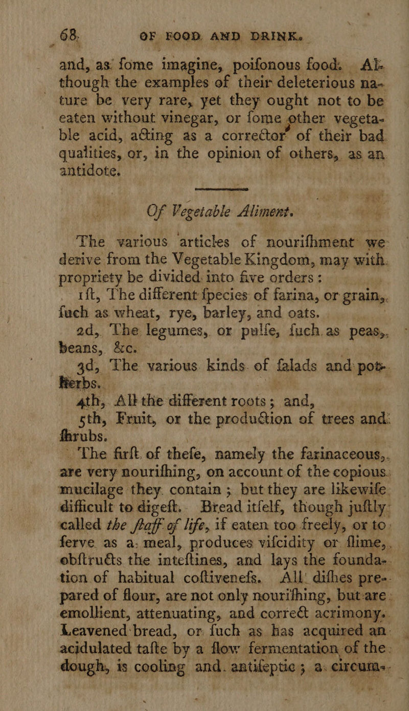 tid eas fome imagine, poifonous food. Al- though the examples of their deleterious na~ _ ture be very rare, yet they ought not to be eaten without vinegar, or fome other vegeta- ble acid, a&amp;ting as a corrector’ of their bad qualities, or, in the opinion of others, as an antidote.  Of Vegetable Aliment. The various articles of nourifhment we derive from the Vegetable Kingdom, may with. propriety be divided. into five orders : . rift, The different fpecies of farina, or grain, fach as wheat, rye, barley, and oats. ad, Uhe legumes, or pulfe, fuch.as peas,, beds. &amp;o. 3d, The various. kinds. of falads and: Pom Herbs. ath, Alt the different roots; and, sth, Fruit, or the produdion of trees and. fhrubs. The firft, of thefe, namely the farinaceous,. are very nourifhing, on account of the copious. mucilage they. contain ; but they are likewife. difficult to digeft. Bread itfelf, though juttly- called the faff of life, if eaten too freely, ox to: ferve as a: meal, produces vifcidity er flime,. obftruds the inteftines, and lays the founda-. tion of habitual coftivenefs. All: difhes pre-. pared of flour, are not only nourifhing, but-are emolhent, attenuating, and correct acrimony. Leavened: ‘bread, or fuch as has acquired an. acidulated tafte by a flow fermentation of the: ibis tis 18 sapton: and. antifeptic 5. a: circum.