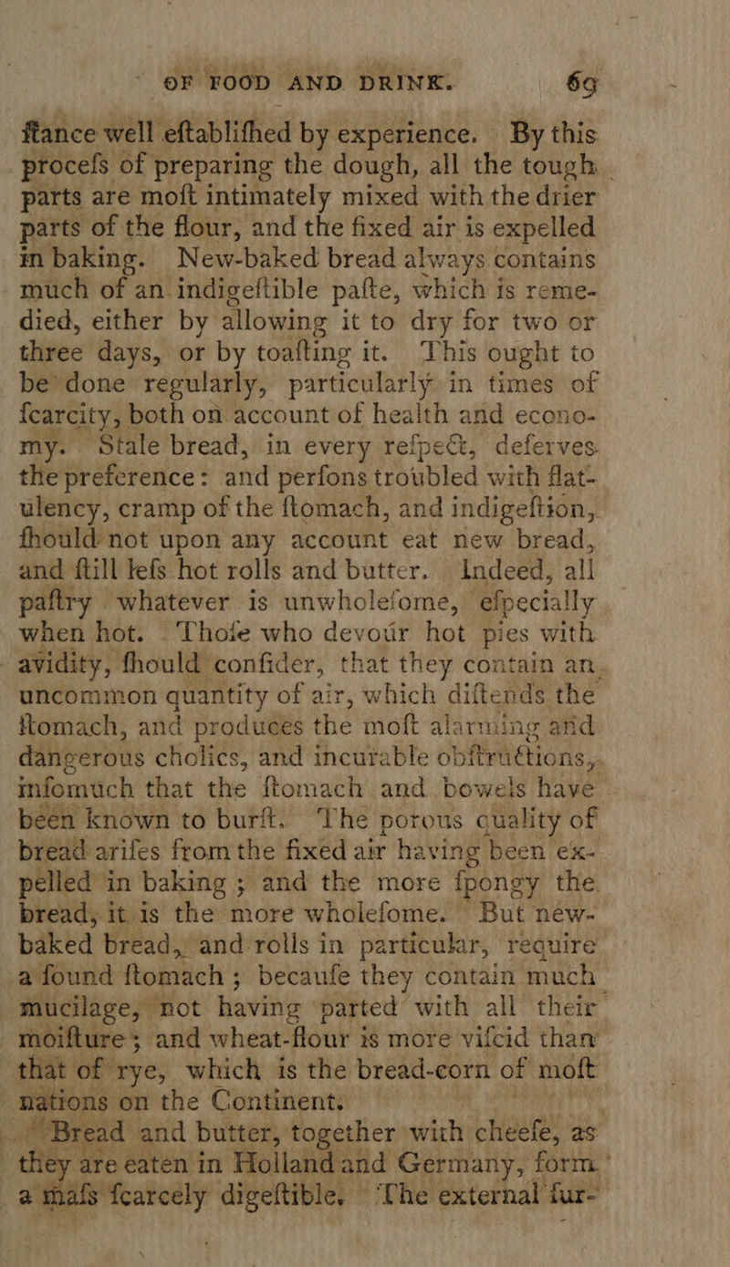 ftance well eftablithed by experience. By this procefs of preparing the dough, all the tough _ parts are moft intimately mixed with the drier parts of the flour, and the fixed air is expelled in baking. New-baked bread al Mp contains much of an indigeftible pafte, which is reme- died, either by allowing it to dry for two or three days, or by toafting it. This ought to be done regularly, particularly in times of fcarcity, both on account of health and econo- my. Stale bread, in every refpect, deferves. the preference: and perfons troubled with flat- ulency, cramp of the ftomach, and indigeftion, fhould not upon any account eat new bread, and ftill lefs hot rolls and butter. Indeed, all paftry whatever is unwholefome,. ‘elpecially | when hot, © Thofe who devour hot pies with avidity, fhould confider, that they contain an. uncommon quantity of air, which diftends the ftomach, and produces the moft alarming arid danverous cholics, and incurable ol} bitrattions, infomuch that the ftomach and bowels have been known to burft. The porous qua lity of bread arifes fromthe fixed air having been ex- pelled in baking ; and the more fponey the bread, it is the more wholefome. But new- baked bread, and rolls in particular, require a found ftomach ; becaufe they contain much | mucilage, “not having parted with all their moifture; and wheat-flour is more vifcid than’ that of rye, which is the bread-corn of mott at ions on the Continent: a ie read and butter, together | wich Hauge as: they are eaten in Holland and Germany, form a thafs fearcely digeftible, ‘The external fare    