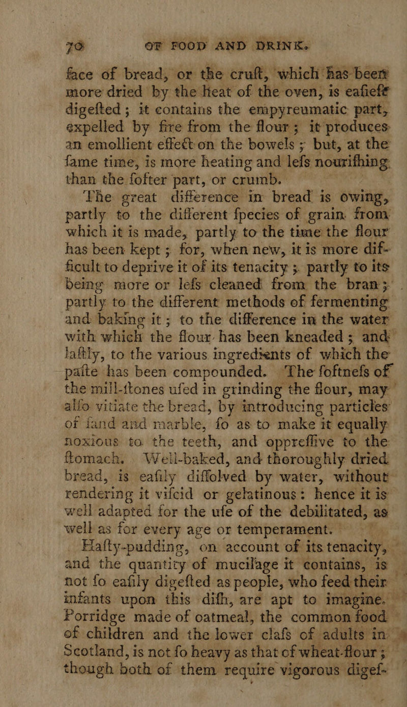 face of bread, or the cruft, which: has beert more dried by the teat of the oven, is eafieft digefted ; it contains the empyreumatic part, expelled by fire from the flour; it produces an emollient effect on the bowels ; but, at the fame time, is more heating and lefs nourithing than the fofter part, or crumb. | The great difference in bread is owing, partly to the different fpecies of grain. from which it is made, partly to the time the flour has been kept ; ~ for, when new, it is more dif- ficult to deprive it of its tenacity ;. partly to its being more or lefs cleaned from the bran}; partly to the different methods of fermenting and baking it; to the difference in the water with which the flour has been kneaded ; and laftly, to the various ingredients of which the -paite has been compounded. The foftnefs of the mill-ttones ufed in grinding the flour, may allo vitiate the bread, by introducing particles of fand and marble, fo as to make it equally: noxious to the teeth, and oppreffive to the flomach. Wel i-baked, and thoroughly dried bread, is eafily diffolved by water, without rendering it vifcid or gelatinous: hence it is well adapted for the ufe of the debilitated, as well as for every age or temperament. - VER Falty-pudding, on account of its tenacity, . and the quantity of mucilage it contains, is _ not fo eafily digefted as people, who feed their A infants upon this difh, are apt to imagine, — Porridge made of oatmeal, the comion Baod: * of children and the lower clafs of adults in — Scotland, is not fo heavy as that of wheat- flour; though both of them ee vigorous digef-~  