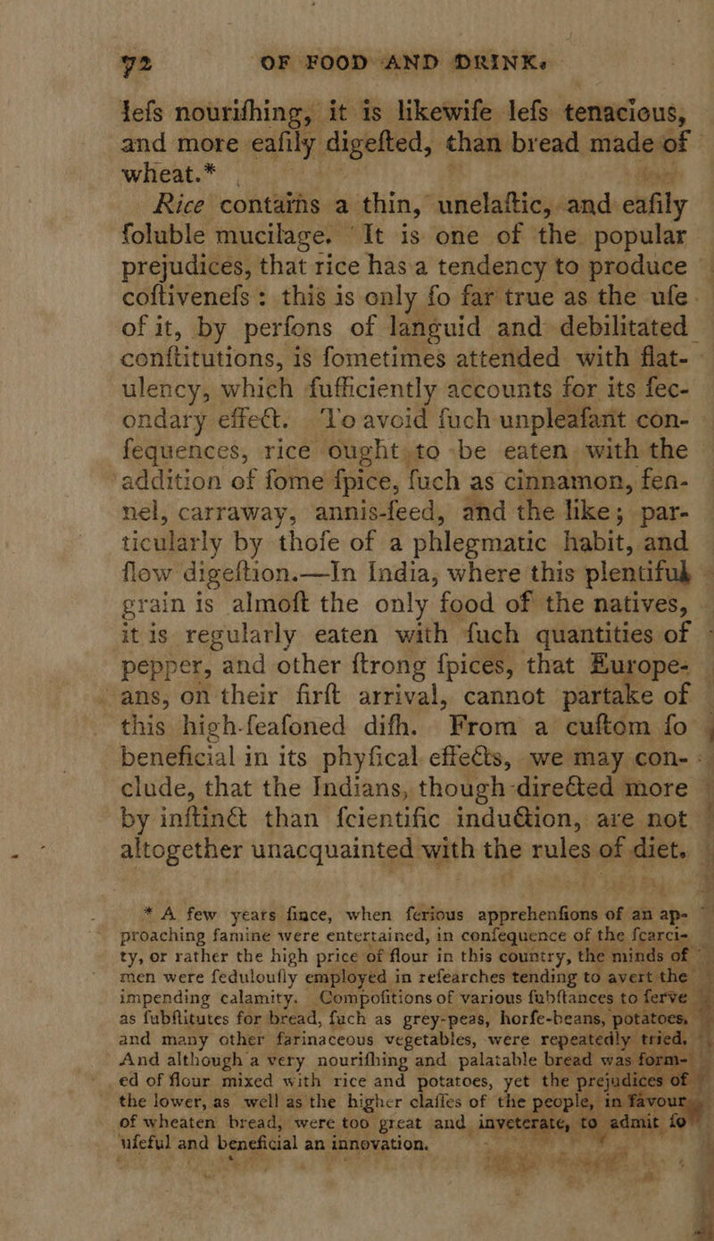 jefs nourifhing, it is likewife lefs tenacious, and more. eafily digefted, than bread made of wheat.* . teary Rice contains a thin,’ unelattic, and exfily foluble mucilage. “It is one of the popular prejudices, that rice has'a tendency to produce — coftivenefs: this is only fo far true as the ufe. of it, by perfons of languid and debilitated casnaionst is fometimes attended with flat- - ulency, which fufficiently accounts for its fec- ondary effeét. ‘Vo avoid fuch unpleafant con- fequences, rice ought,to -be eaten. with the addition ef fome fpice, fuch as cinnamon, fen- nel, carraway, annis-feed, and the like; par- ticularly by thofe of a phlegmatic habit, and flow digeftion.—In India, where this plentifub 4 grain is almoft the only food of the natives, | itis regularly eaten with fuch quantities of ~ pepper, and other {trong fpices, that Europe- ans, on their firft arrival, cannot partake of — this high-feafoned difh. From a cuftom fo 4 beneficial in its phyfical. effects, we may con- clude, that the Indians, though -diretted more ~ by inftin@ than feientific indu@tion, are not — altogether unacquainted with the rules of diet. — * A few years fince, when ferious apprehenfions of an ap- ri, proaching famine were entertained, in confequence of the fearci- ty, or rather the high price’ of Hour’ in this country, the minds men were feduloufly employed in refearches tending to avert the impending calamity. Compofitions of various fubftances to ferve as fubfitutes for bread, fach as grey-peas, horfe-beans, ‘potatoes, and many other farinaceous vegetables, were repeatedly And although | avery nourifhing and palatable bread ed of flour mixed with rice and potatoes, yet the | Pp _ the lower, as well as the higher clafies of the people, of wheaten bread, were too great and it a ufeful and beneficial an innovation,       