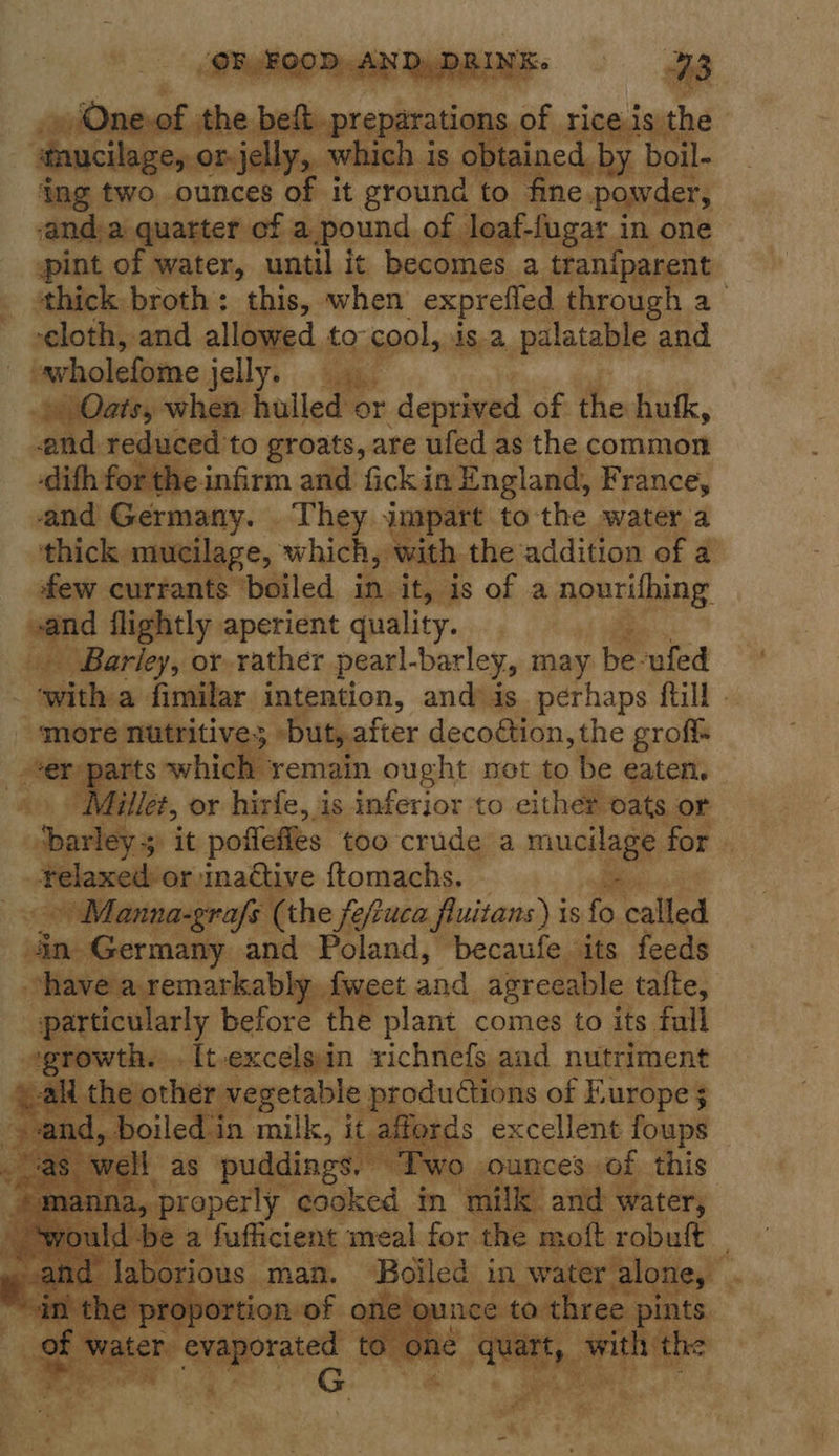   | f the bee prepr tions « taucilage, or jelly, wh hich is o tai ee ps ing two ounces of it ground to fine powder, ‘anda quarter of a.pound of loaf-fugar in one pint of water, until it becomes a tranfparent ‘thick broth: this, when exprefled through a cloth, and allowed to- cool, is.a palatable and | iholedisine jelly. ‘ibs Oats, when hulled or deprived of the hutk, and reduced to groats, are ufed as the common forthe infirm and fick in England, France, and Germany. - They. ut apart to the water a ‘thick. mucilage, which, with. the ‘addition of 2@ few currants ‘boiled in it, is of a ARPA vand flightly aperient quality. Barley, or rather pearl-barley, may be-ufed with a fimilar intention, and) is. perhaps ftill “more nutritive buty2 after decoétion, the grof Aen arts which remain ought net to be eaten. | fillet, or hirfe, is inferior to either oats or Ks it poflefles too crude a magia for. -Felaxed-or sinaétive ftomachs. \Manna-grafs (the fefuca fluitans) i is fo ia sesecrsnty. and Poland, becaufe its feeds have ‘remarkably weet and agreeable tafte, particularly before the plant comes to its full t: rowth. -It-excelsin richnefs and nutriment . the othe vegetable productions of Furope 3            as puddings Two ‘properly cooked in ears ait water, 
