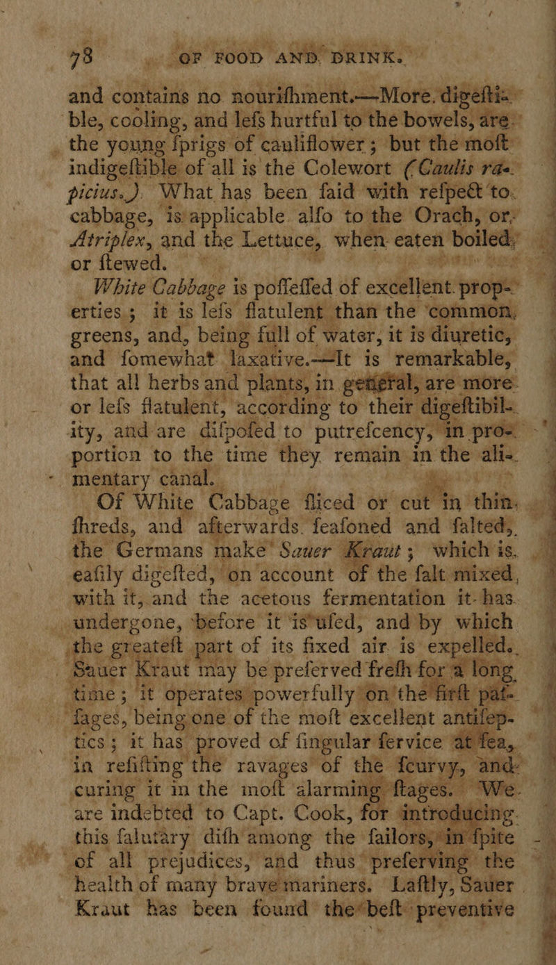 picius.). What has been faid with refpett ‘to. cabbage, ‘s/applicable. alfo to the Orach, or? or ftewed. * ee White Cabbage i is pofleffed of exient: prop erties ; it is lefs flatulent than the ‘common, greens, and, being full of water, it is. diuretic, and fomewhat ee is et ad  portion | to the time aa remain’ in the: alin mentary ‘canal.  fhreds, and afterwards. feafoned and falted,, the Germans make Sauer J raut; which is, eafily digefted, on account — with it, and the acetous fermentation it- has.  he 2 greatett part of its fixed air. is e auer Kraut may be preferved freth fo ‘tim e3 it. operates’ powerfully 6n’the e hr xpelled.. a ito       rap curing it in the moft bah . are indebted to Capt. Cook, for antr cing this falutary difh among the fallow eer Ap) Kraut has been found saci, preventive ,  —— ae oS ee ee — SVs 7 ” lites Bh Be - = &lt;&lt; = Si Pb i ae ee