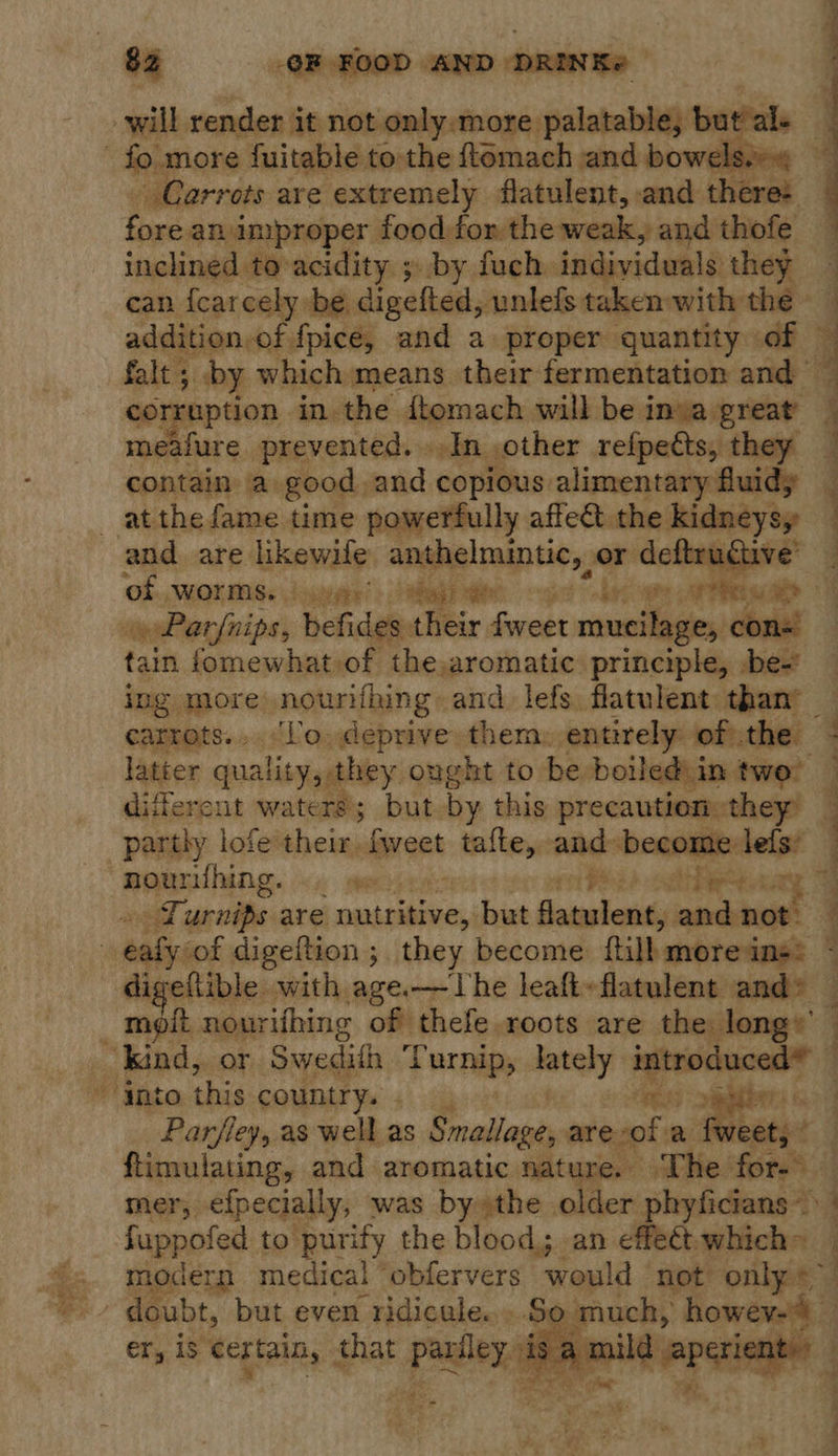 spat —  - Carrots are extremely flatulent, and there: fore an improper food for the weak, and thofe can {carcely be. digefted, unlefs taken with the addition of. fpicé, and a proper quantity of _ by which means their fermentation and iis prevented. In other refpedts, they pie a good and copious alimentary fuidy  of sWOLMSs \oivgty’ &gt; agi eee pie a PRs oe op Parfnips, befides their fweet vasniagies con= tain fomewhat of the,aromatic: principle, be- ing more nourifhing and lefs flatulent than’ _ carrots... ‘lo. deprive them. entirely ofthe latter quality, they ought to be boiled: in twe’ — different waters; but by this precaution: they partly lofe' their. lorant taille, and become |. nounfhing. «. se. see) other. Turnips are oaisbiees) but Geamsteni and not.  moit nourifhing of thefe roots are the long’  Parfley, as well as Smallage are “of a fwe ftimulating, and aromatic nature. The rors  ; ! | 3 - ea aes ee fuppoles to purify the blood; an effect which» So much, howev-4 er, is certain, that parfley is a mi : y : eas ; ’ wre hee    Cee ae eee es, |