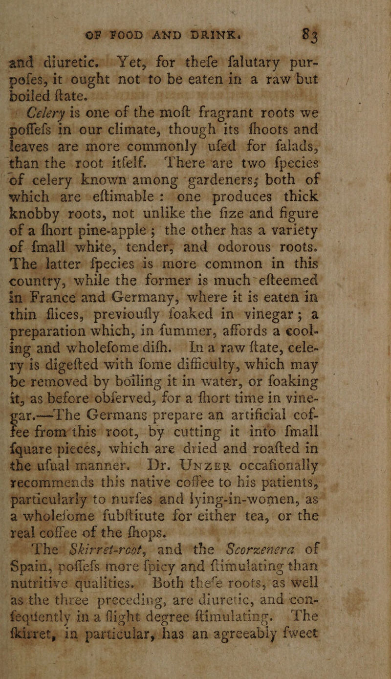 aid diuretics |:Yety for thefe falutary pur- pofes, it ought snes ee be eaten, in a raw but boiled flates2i 28% | ea ¢ Celery is one of wile moft ing rant roots we poffefs in our climate, though its fhoots and leaves are. more commonly ufed for falads, ‘thanthe root itfelf. There are two fpecies of celery known among ‘gardeners; both of which» are eftimable : one produces thick knobby roots, not unlike the fize and figure of a fhort pine-apple; the other has a variety of fmall white, condell and odorous roots. ne. Ie atter {pecies is more common in this intry, while the former is much~efteemed in) France and Germany, where it is eaten - thin. flices, previoully foaked in vinegar ; ‘preparation which, in iummer, affords a ok ing and wholéfome: difh. In a‘ raw ftate, cele~ ry is digefted with fome difficulty, which may    it, as before’obferved, for a fhort time in vine- § Re —The Germans prepare an artificial cof- se from/this’ root, by cutting it into fmall iquare. pieces, tyhich: are ‘dried and roafted in the ufnal manner. © Dr. UnzER occafionally”       holefome fubitinute for ether tea, or the sal ct flee of the fhops. aed   fe sess unis ae degree ftimulating. .The Pe a ee ee