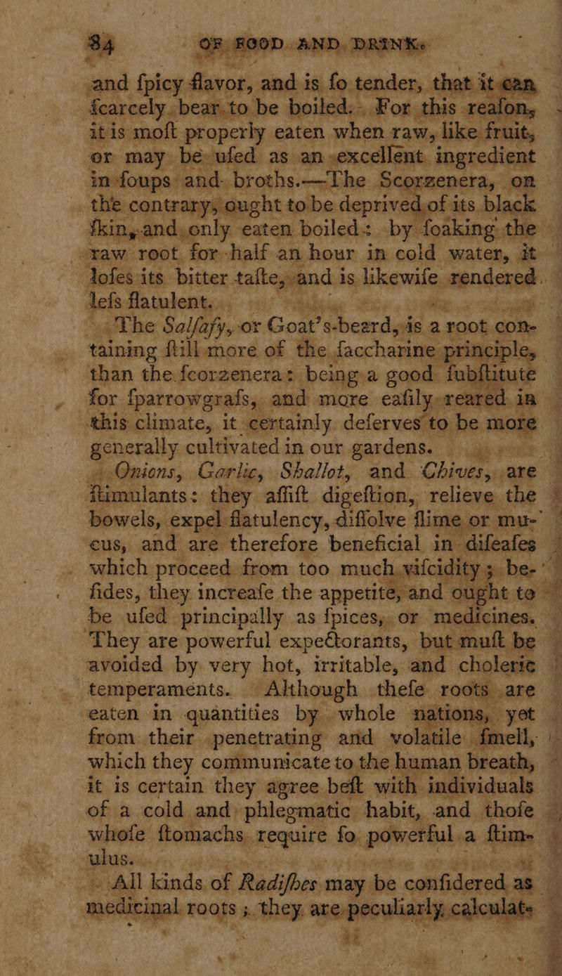 a a and fpicy flavor, and is fo. ‘aiden’ Dy Pat can   itis moft properly eaten when raw, like fruit, or may be ufed as an excellent. ingredient in foups. and. broths.—The Scorzenera, on the contrary, ought tobe deprived of i its. black fkiny and, only eaten boiled: by foaking: the Jofes its bitter. rallegpacs is. likewife saliisisiint . dels flatulent. .. . The Salfafy,-or Goat? S- Pbcorcaiea a root con. taining fill more of the faccharine principle, — than the.fcorzenera: being a good fubflitute for {parrowgrafs, and more eafily, reared i in ‘this climate, it certainly, deferves to be eid generahly cultivatedin our gardens. 4) Onions, Garlic, Shallot, and Chives, are — Bea inats.: they affitt digeftion, relieve the — bowels, expel flatulency, diflolve flime or mu- cus, and are therefore beneficial in difeafes — which proceed from too much. vifcidity 5. be-’ fides, they increafe the appetite, and ought to be ufed principally as f{pices,, or medicines. — They are powerful expeétorants, but muft be © avoided by very hot, irritable, and cholerie © temperaments. ‘Although thefe roots are — eaten in quantities by whole nations, yet . from their penetrating and volatile fmell, which they communicate to the human breath, — it is certain they agree beft with individuals — of a cold and: phlegmatic habit, and thofe — whole ftomachs, require fo. ponent, a saa £ plus. he _ All kinds of Radifhes may dee confidered, a3 3 ? . it 