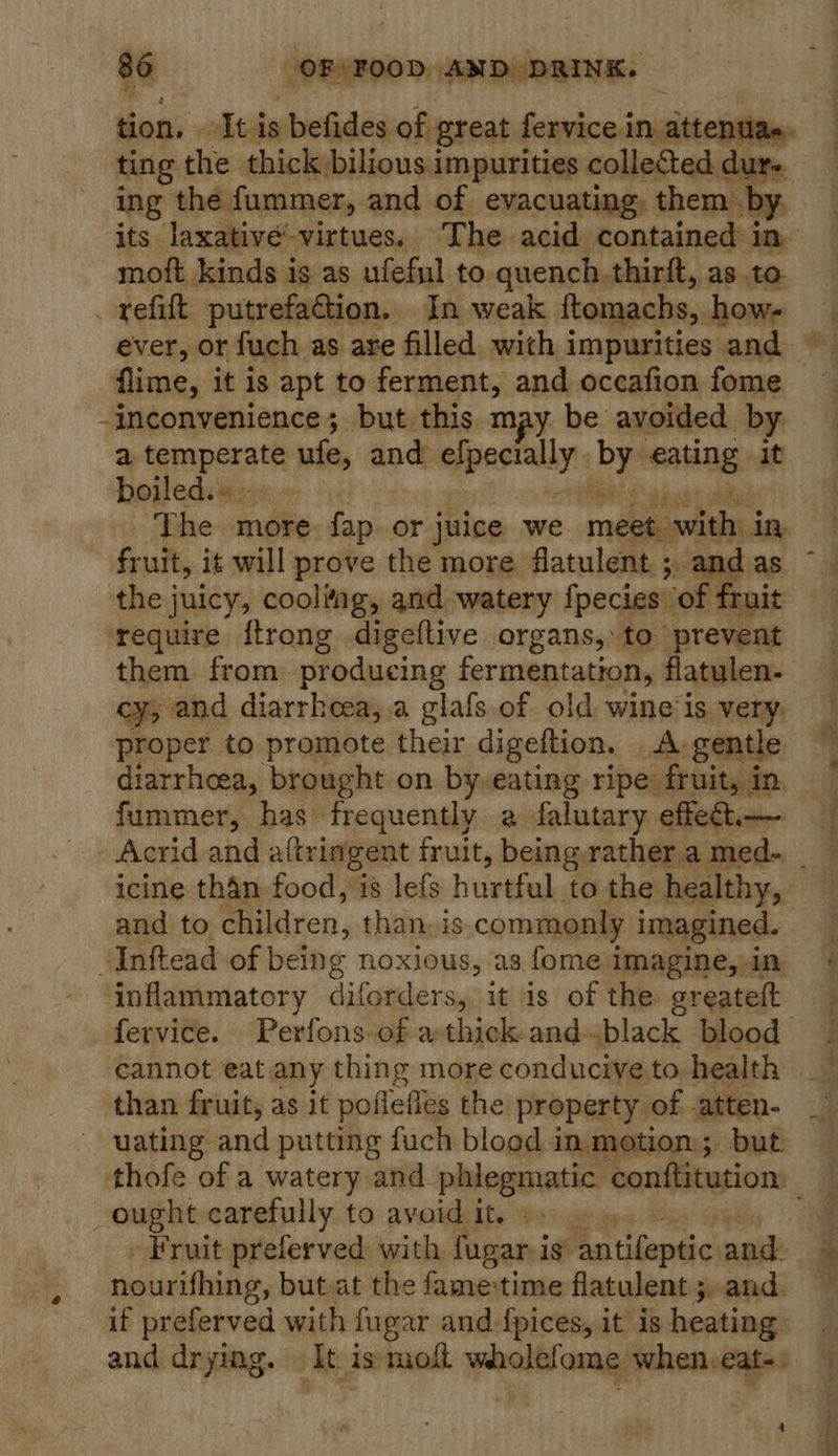 tion. . -Itis befides of great fervice in attentae, ting the thick bilious i impurities collected dur- ing the fummer, and of evacuating, them by its laxativée’-virtues. The acid contained in moft kinds is as ufeful to quench.thirft, as to _ refift putrefaction. In weak ftomachs, how- flime, it is apt to ferment, and occafion fome -inconvenience; but this may be avoided by. a temperate ufe, and aparmuly: beh Sadan it boiled.» The more. fap or juice we reseed fruit, it will prove the more flatulent ; and as the juicy, cooling, and watery fpecies’ “of fruit require ftrong digeftive organs, to prevent them from producing fermentation, flatulen- Cys and diarrheea, a glafs of old wine'is very, proper to promote their digeftion. _A,gentle diarrhoea, brought on by-eating ripe. fruit, in fummer, has frequently a falutary effect, — and to children, than, is commonly imagined. ‘Inftead of being noxious, as {ome imagine, in inflammatory diforders, it is of the greateft cannot eat any thing more conducive to health than fruit, as it poffefies the property of atten- uating and putting fuch blood in motion; but ought carefully to avoid it. © Fruit preferved with fugar i 1s antifeptic and nourithing, but.at the fametime flatulent 5, and. if preferved with fugar and {pices, it is heating: and drying. It is molt wholefome when.eat-. 4 f