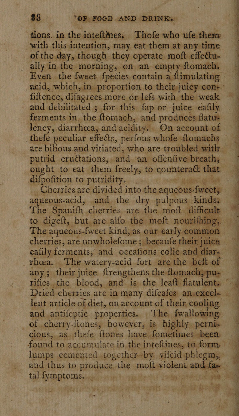 tions. in the inteftiines.. Thofe who ufe them with this intention, may eat them at any time of the day, though they operate moft effectu- ally in the morning, on an empty ftomach, Even the fweet fpecies.contain a flimulating — acid, which, in. proportion to theinjuicy cons fiftence, difagrees more or lefs with the weak and debilitated ; for this fap or juice eafily ferments in. the ftomach, and produces flatus lency, diarrhoea, and acidity. On account of thefe peculiar effects, perfons whofe ftomachs ~ are bilious.and vitiated, who are troubled with — putrid eruétations, and. an offenfive breath; ought to eat. them freely, to counteract that difpofition to putridity.. ' Rae Cherries are divided into the. seuidhies Gana aqueous- -acid, and the dry pulpous kinds: The Sp anifh cherries are the moft. diffieule to digelt, but. are alfo the moft nourifhing, — The aqueous-fweet kind, as our early common   ealily ferments, and occafions colic and di _thoea, . The watery-acid fort are the beft o any ; their juice ftrengthens the ftomach,»pus rifies.the blood, and. is the leaft flatulents. ° and antifeptic properties... The. fwallowing. of .cherry-ftones, however, is. highly.perni- clous,. as. thefe ftones have, fometimes »been: found to accumulate in.the inteftines, to. form, lumps cemented together-by. vifeid phlegm,; and thus to produce the moft violent and-fae - tal THRRtONNS, ‘a white ‘stip alas oe aa a) pis et ee a ea “Ae