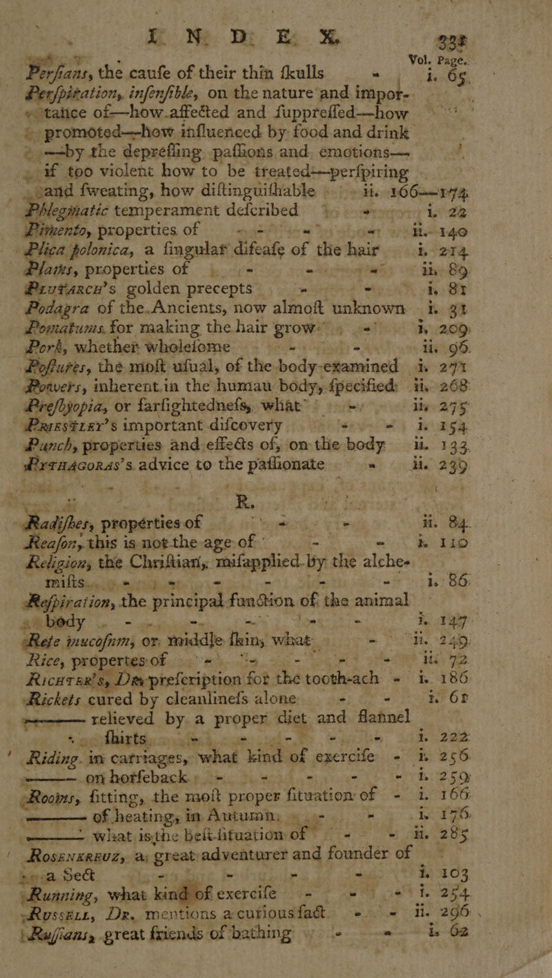 ‘ iN Dy ew 338 — hans, +, the caufe of their thin fkulls. ye _ Perfpitation, infenfible, on the nature and note! ‘ » ‘tatice of-—how.affetted and fupprefled-—how - promoted—how influenced by food and drink © -+by the deprefling paflions and. emotions— » if too violent how to be treated+—perfpiring “and fweating, how diftinguifhable . ie 106 P74 vegmatic temperament defcribed Ro eaterorporiy Wee invent, properties of “= 1 ; - 140 Plica polonica, a fingular difeate sf te eh é 204 Yams, properties of | |= - oy Nae, ib 8&amp;9. Prvtarce’ s golden precepts ss = a ty BE Podagra of the. Ancients, now almoft unknown i. 92 Pomatums, for making the hair grow. + I, 209) Pork, whether wholelome -—- - lis 99. Poftures, the molt ufuval, of the. atin po ltebal de 277 Powers, mbherent.in the 5 inna body, fpecified: ii, 268 Prefbjopia, or farfightednefs, what’) =, ily 275 | Prrestzer’s important difcovery o) niega Punch, properties and effets of, om the fed we Ps OY: a ‘HAGORAS’ 8. advice to the patlionate ~ Me 239 —sassaal tian ii asl bo ih, Bh g ( bevy: ae ies Radijrer propérties a b ype vd e ii. 84. eafon, this is not-the age of - - &amp; 110 Religions the. aE a meilgpptied. by the alches mifis... » oe 10 BE: Refpiration, rhe principal fandtion of vee animal at bedy | : a tay oer pein or. _mnidlle fin, what. “Rais sary} ice, propertes of — | - his 12 Ricarsr’s, Div miefonibecad $i. the cabal - i 186 Rickets cured by cleanlinefs alone - - 1 OF Waray tar by a Brepry diet and flahnel   Shirts &gt; I 22 ; Dave! in carriages, what Lind of ee + nr 256. ~——— onhorfeback, - — - - tin teed DEO ebony, fitting, the moft proper fituation of - i. 166 of heatingy i im Autumn; ©. i * bw T96 &gt; what isthe belt-tituatiom of © 2S ile 285 . Rosenxrsuz,, a great adventurer and foundex of sea sect Pa &gt; i. 103 relly what , kind of exercife = 2 1 ehh. 284 »Russzze, Dr. mentions acutiousfa&amp; + = fi. 296: . Rufians, great friends of bathing » - = is 62