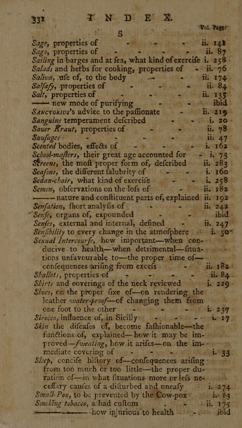 * 3 rN D EF R ; am - eer _ Wol. Lett oe properties Cie ee yee ae a Sago, properties of - ee, bh BIS. Sailing in barges and at fea, what hind of exercife i. 258: Salads and hetbs for cooking, - ‘properties. ov 2 the 76 |  Saliva, fe of, to the body “ ‘ Gi og Sal/afp, properties of ° eh eo Bg Salt,’ properties of ia! « 2 a geet new mode of purifying len yay ik toe badd 2 Sancrorivs’s adviee to the paffionate - = e219: Sanguine temperament deferibed = = = | ke 20 Sauer Rraut, PipRaics of af ade ge aR Saufages - - = 8 ghey Scented bodies, effects oe i wo gee hem6a” School-maflers, their great age accounted for’ = iv 73&gt; reens, the moft proper form of, defcribed iis. 283 &amp; Seafons, the different falubrity of wht cere i. 160° Sedan-chair, what kind of exercife = ~) =) hk 258° Semen, obfervations on the lofs of: i ae “ie 182 — -———~ nature and conftituent parts of, explained ii. 192° Senfation, {hort analyfis of; =. - th 242. “Senfe, organs of, expounded ee ae ae ibid : Senfes, external aad internal, defined - ih (247° Sénfibility to every change in the atmofphere) i.» 307 Sexual Intercourfe, how important—when cOn--) os ‘ducive to health—when detrimental—fitua-+ .» tions unfavourable to—the proper time of-—- — confequences arifing from excels, = ii aBat Shallots, properties-of &gt;. -: tk ln Shirts and eoverings of the neck’ feviewed” PRD BB- Shoes, on the proper -fize of—on rendering the leather «water-proof—of changing them » from. ene foot to the other. = - a ENED 2 gy Sirocco;influence:of, in‘ Sicillys) si) &lt;b). + keene, Skin the difeafes of, become fathionable—the . fundtions-of, explamed—how it may be im-) proved —fweating, how.it arifes—on the im-~- mediate covering of) 9 = ow ie Lek, aig 33 Sleep, concife hiftory ok ceblnddenecs arifing - from too much or too litth—the proper du- | ration of—in. what fituations more or lefs ne. ceflary causes of a diflurbed and uneafy i. -274 Sixail- Pox, to be prevented by the VOW-pox’ ie B3 Smoking tobacco,abad cuftom si - Brig 175 : -how injurious to health «2-00 jbid  