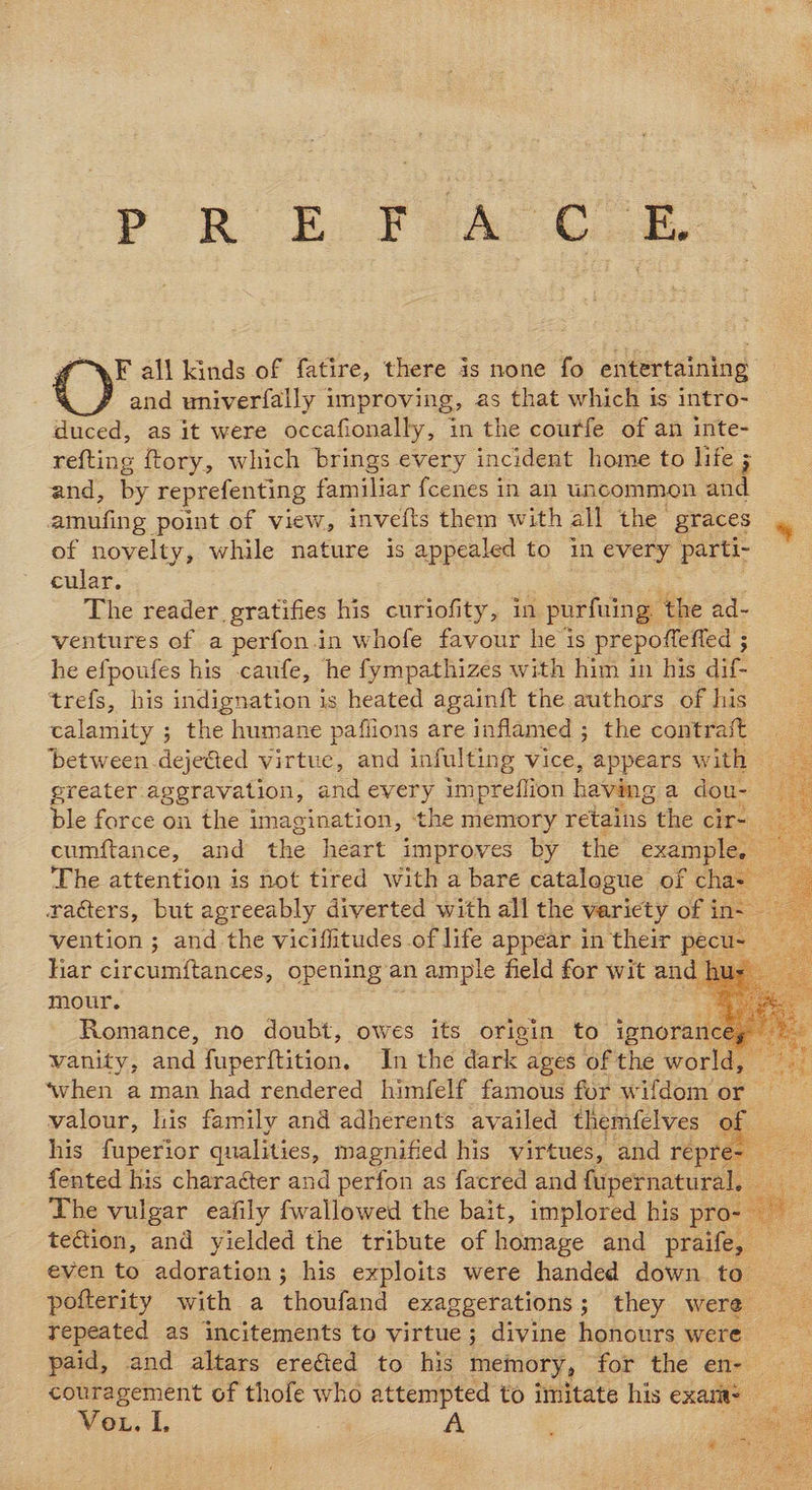 PRE, Fal Cle F all kinds of fatire, there is none fo entertaining and univerfally improving, as that which is intro- duced, as it were occafionally, in the courfe of an inte- refting ftory, which brings every incident home to life ; and, by reprefenting familiar fcenes in an uncommon and amufing point of view, invefts them with all the graces % of novelty, while nature is appealed to in every parti- cular. ¥ : The reader gratifies his curiofity, in purfuing. the ad- ventures of a perfon.in whofe favour he is prepoffefied 5 he efpoufes his caufe, he fympathizes with him in his dif- trefs, his indignation is heated again{ft the authors of his calamity ; the humane pafiions are inflamed ; the contrait between deje@ed virtue, and infulting vice, appears with greater aggravation, and every impreiflion having a dou- ble force on the imagination, the memory retains the cir- cumftance, and the heart improves by the example, The attention is not tired with a bare catalogue of cha- raéters, but agreeably diverted with all the variety of in vention ; and the viciflitudes of life appear in their pecu~ liar circum{tances, opening an ample field for wit and hus mour. ee Por. Romance, no doubt, owes its origin to iphorane™ Sake vanity, and fuperftition. In the dark ages of the world, ‘when a man had rendered himfelf famous for wifdom or valour, his family and adherents availed themfelves of his fuperior qualities, magnified his virtues, and repre- fented his charaéter and perfon as facred and fupernatural. 2 The vulgar eafily fwallowed the bait, implored his pro- — tection, and yielded the tribute of homage and praife, — even to adoration; his exploits were handed down to _ pofterity with a thoufand exaggerations; they were repeated as incitements to virtue; divine honours were paid, and altars ereéied to his memory, for the en-— couragement of thofe who attempted to imitate his exarit= VoL. L : A             