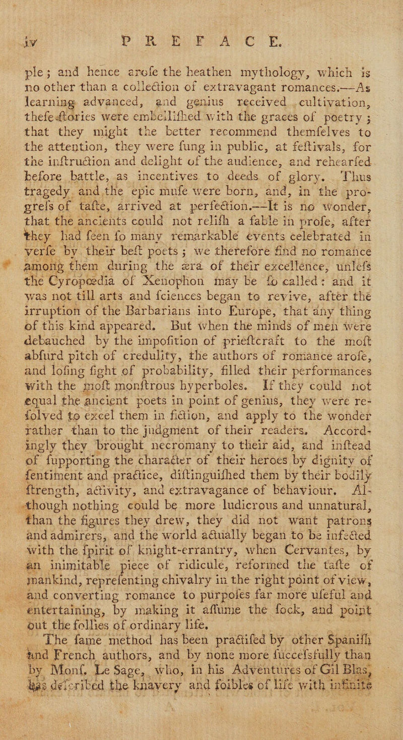 ple; and hence arofe the heathen mythology, which is no other than a collection of extravagant romances.—As learning advanced, and genius received . cultivation, thefedtories were embcilithed with the graces of poetry ; that they might the better recommend themfelves to the attention, they were fung in public, at feftivals, for the inftruction and delight of the audience, and rehearfed before battle, as incentives to deeds. of glory. Thus tragedy. andthe epic mufe were born, and, in the pro- grels of tafte, arrived at perfedion._-It is no wonder, that the ancients could not relifh a fable in profe, after they had feen fo many remarkable events celebrated in verle ‘by their beft poets ; we therefore find no romance ? among. them during the zra of their excellence, unlefs the Cyropeedia of Xenophon may be fo called: and it was not till arts and {ciences began to revive, after the irruption of the Barbarians into Europe, that dny thing of this kind appeared. But when the minds of men were debauched by the impofition of prieftcrait to the moft abfurd pitch of credulity, the authors of romance arofe, and lofing fight of probability, filled their performances with the “nol monftrous hyperboles. If they could not equal the ancient poets in point of genius, they were re- folved to excel them in fidion, and “apply to the wonder rather than to the judgment of their readers, Accord- ingly they brought necromany to their aid, and inftead of fupporting the charaéter of their heroes by dignity of fentiment and practice, diftinguifhed them by their bodily ftreneth, aaivity, and extravagance of behaviour. Al- though nothing could be more ludicrous and unnatural, than the figures they drew, they did not want patrons and admirers, and the world aG@ually began to be infefted With the {pirit of knight-errantry, when Cervantes, by an inimitable piece of ridicule, reformed the tafte of . mankind, reprefenting chivalry in the right point of view, and converting romance to purpoles far more ufeful and entertaining, by making it aflume the fock, and poist out the follies of ordinary life, The fame method has been practifed by other Spanifh 4 bund French authors, and by none more fuccelsfully than by Monf. Le Sage, . who, in his Adventures of Gil Bl: 3. has dete. ribed the knavery. and fs of life Neh, infuite  i ulm