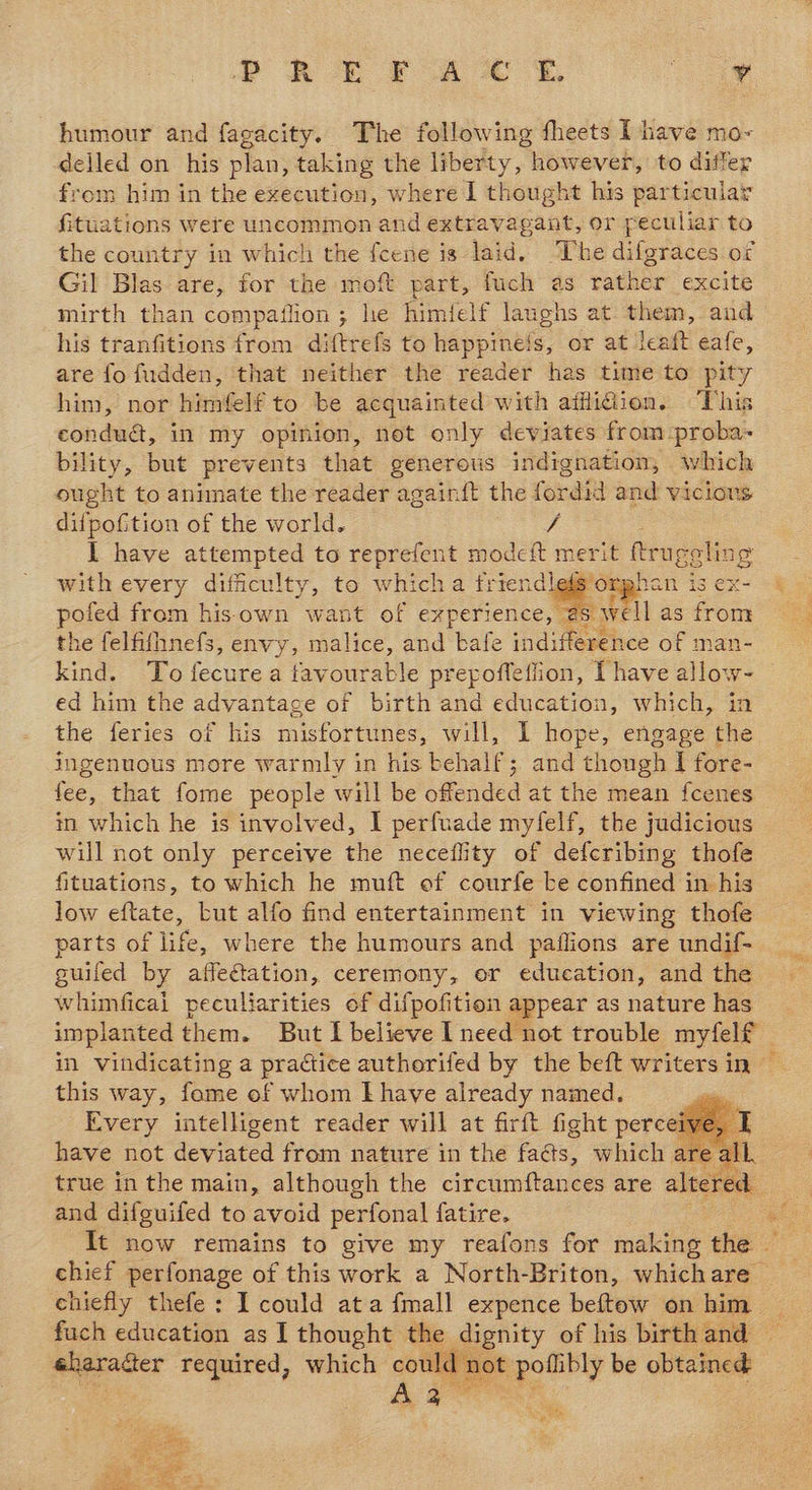 humour and fagacity. The following fheets I have mo- delled on his plan, taking the liberty, however, to differ from him in the execution, where I thought his particular fituations were uncommon and extravagant, or peculiar to the country in which the fcene is laid. ‘The difgraces of Gil Blas are, for the moft part, fuch as rather excite mirth than compaflion; he himfelf laughs at them, and his tranfitions from diftrefs to happineis, or at leaft eafe, are fo f{udden, that neither the reader has time to pity him, nor himfelf to be acquainted with afflidion. This condua, in my opinion, not only deviates from -proba- bility, but prevents that generous indignation, which ought to animate the reader again{ft the forasa and vicious difpofition of the world. ig I have oe to reprefent modeft merit ftrugelin g with every difficulty, to which a friendlefs’or; han is ex- poled from hisown want of experience, aS well as from the felfifhnefs, envy, malice, and kafe indi ference of man kind. To fecure a favourable prepoffeflion, Phave Higa ed him the advantage of birth and education, which, in the feries of his misfortunes, will, I hope, engage the ingenuous more warmly in his behalf; and though I fore- fee, that fome people will be offended at the mean fcenes in which he is involved, I perfuade myfelf, the judicious will not only perceive the neceflity of defcribing thofe fituations, to which he muft of courfe be confined in his low eftate, but alfo find entertainment in viewing thofe parts of life, where the humours and paflions are undif- guifed by affeftation, ceremony, or education, and the whimfical peculiarities of difpofition appear as nature has    this way, fome of whom E have already named. i Every intelligent reader will at firft fight perceiy have not deviated from nature in the fas, which ¢  all eep and difguifed to avoid perfonal fatire, chiefly thefe: I could ata {mall expence beftow on him eherader required, which could n Aa  