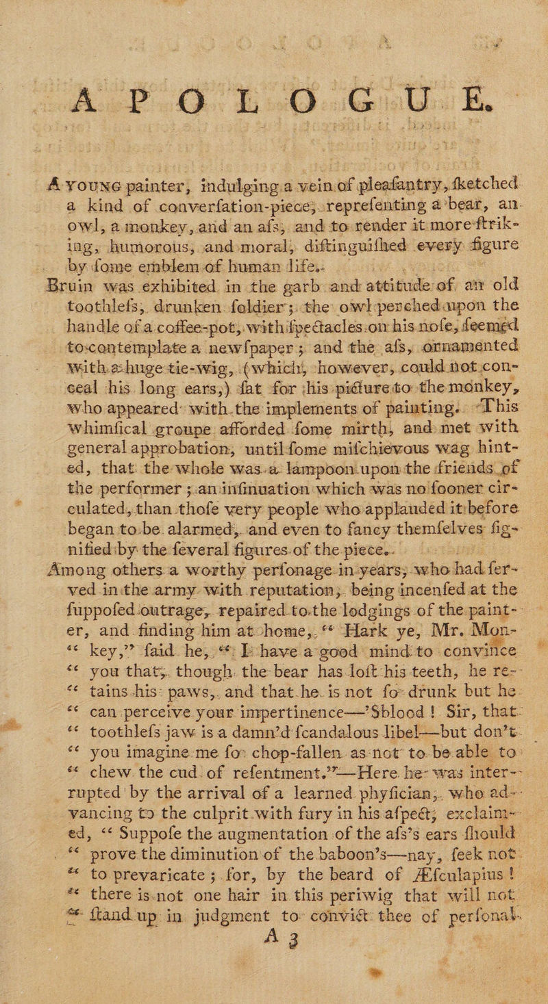 A YouNG painter; indulging a vein of. pleatantry, fi fetched a kind of converfation-piece}. reprefenting @ bear, an- owl, amonkey, atid an afs; and to render it more*ftrik- ing, humorous; and-moral; diftinguifhed every: aegure by dome emblem of human Jife.. Bruin was exhibited in the garb and attitude of aty old toothlefs, drunken. foldier;. the owl:perched.ipon the handle of a coffee-pot, with ifpetacles:on his nofe, deemed to:contemplate a new!paper; and the afs, ornamented with a:huge tie-wig, (which, -however, could tot con- eeal his. long ears;) fat for :his: picture to: the monkey, who appeared with.the implernents of painting. “This whimfical groupe afforded fome mirth, and met with general approbation; untilfome mifchievous wag hint- ed, that: the whole was.a lampoon upon the friends of the performer ;.aminfinuation which was no fooner cir- culated, than thofe very people who applauded it:before began to.be. alarmed, and even to fancy themfelves figs nified:by the feveral figures. of the piece.. Among others a worthy perfonage i in-years; who: had fer- ved inthe army with reputation;. being incenfed at the fuppofed outrage, repaired to.the lodgings of the paint-- er, and finding him at vhome,.‘* Hark ye, Mr. Mon- *¢ key,” faid. he, *: bk have a good mind to convince “« you that;. though. the bear has-loft:his teeth, he re-- *¢ tains his: paws,. and that-he. isnot fo: drunk but he- ** can perceive your impertinence—’Sblood !. Sir, that- ** toothlefs jaw is a damn’d fcandalous libel—but don’t. _ *¢ you imagine me for chop-fallen.as-not to. beable to: ‘*« chew the cud. of refentment.’”—Here. he: was inter-- _ Tupted by the arrival of a learned phyfician,. who ad~-- vancing to the culprit-with fury in his afpe@; exclaim-- ed, ‘« Suppofe the augmentation of the afs’s ears fhould . * prove the diminution'of the baboon’s—nay, feek not. * to prevaricate ;. for, by the beard of A*fculapius ! ** there is.not one hair in this pertwig that will not * ftand. up in judgment to convi&amp;t: thee of axiaue A 3 bd