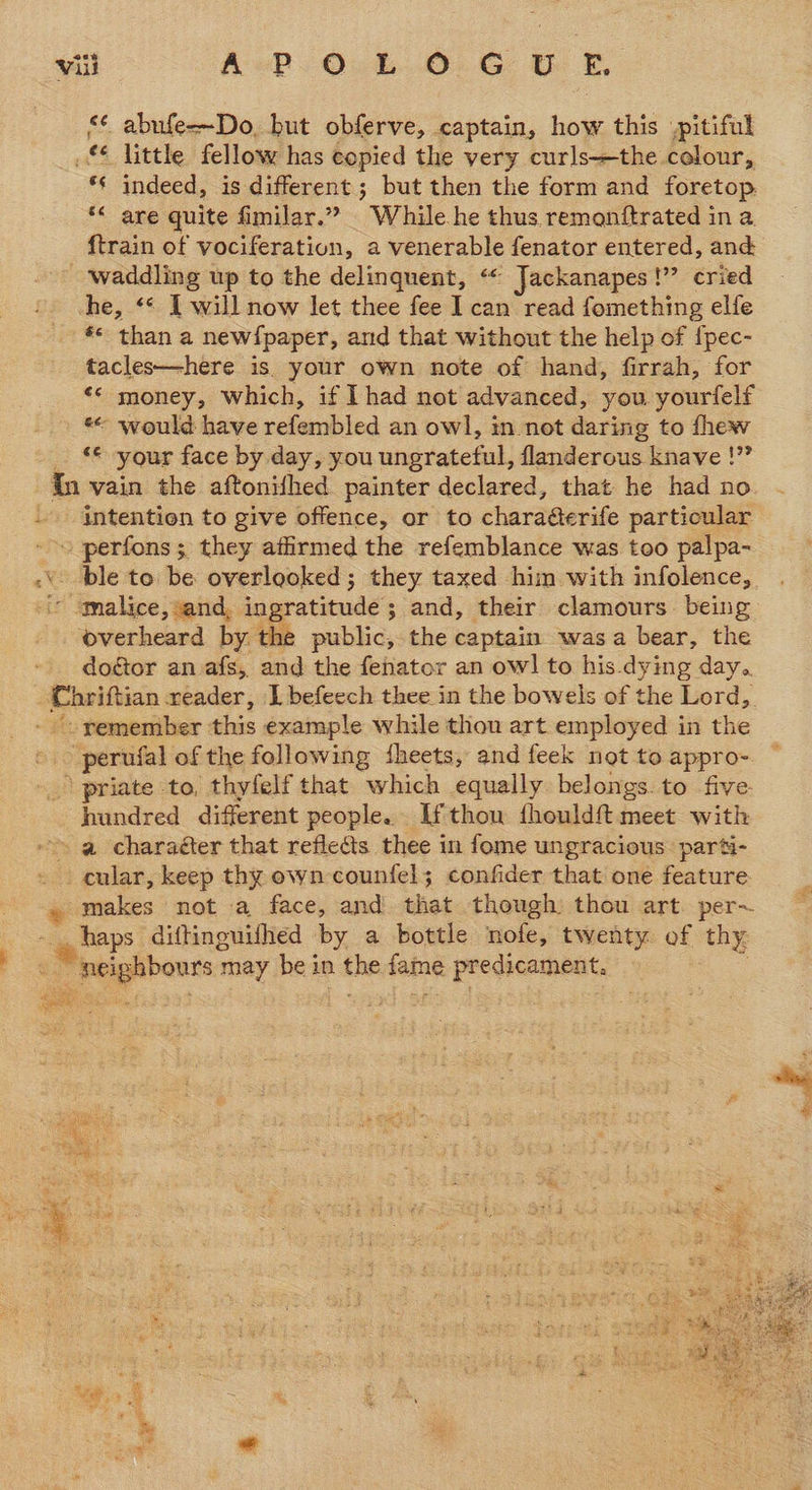 <¢ abufe--Do, but obferve, captain, how this pitiful £4 little fellow has copied the very curls+the colour, *¢ indeed, is different ; but then the form and foretop, “ are quite fimilar.” While he thus remonftrated in a. {train of vociferation, a venerable fenator entered, and _ waddling up to the delinquent, “« Jackanapes!” cried he, ** I will now let thee fee I can read fomething elfe *s than a newfpaper, and that without the help of {pec- tacles—here is. your own note of hand, firrah, for <*« money, which, if Lhad not advanced, you yourfelf *° would have refembled an owl, in not daring to fhew ‘« your face by day, you ungrateful, flanderous knave !” orn “ ¥ ‘overheard by the public, the captain wasa bear, the doétor an afs, and the fehator an owl to his-dying day. ~ perufal of the following dheets, and feek not to appro- hundred different people. If thou fhouldft meet with a charaéter that reflects thee in fome ungracious: parti- makes not a face, and that though thou art. per-~ D 