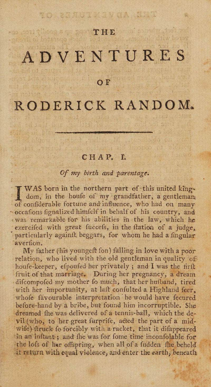 00g THE ssl hated ADVENTURES OF RODERICK RANDOM.  Cus Pk Of my bitth and perenta ‘FF WAS born in the northern part of this united king~ | dom, in the houfe of my ‘grandfather, a gentleman: of confiderable fortune and‘influence, who had on many ~occafions fignalized himfelf in behalf of his country, and «was remarkable for his abilities in the law, which he -exercifed with great fuccefs, in the ftation of a judge,  particularly againft beggars, for whom he had a fingular ‘averfion. My father (his youngeft fon) falling in love with a poor relation, who lived with the old gentleman in quality of houfe-keeper, efpoufed her privately ; and I was a fir it fruit.of that marriage, During her pregnancy, a -difcompofed my mother fo much, that her hufband, tired with her importunity, at late ‘confulted a. Highland feer, whofe favourable interpretation he would have fecured before-hand by a bribe, but found him incorruptible. She dreamed fhe was delivered of a tennis-ball, which the de- -yil( who, to her great furprife, ated the part of a mid- wife): truck fe forcibly with aracket, that it difappeared nan inftant; and fhe was for fome time inconfolabl othe lofs of fer offspring, when all of a fudden fhe. oF dere burn with equal violence, and enter the earth, ee S a ‘ ee i weed pet     