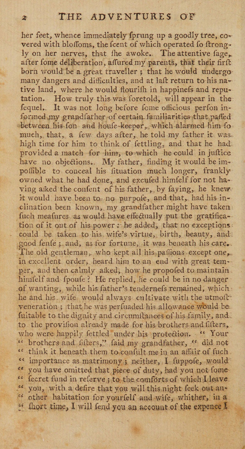 her feet, whence immediately fprung up a goodly tree, co~ vered with bloffoms, the {cent of which operated fo ftrong- ly on her nerves, that. fhe awoke.. The attentive fage,. after fome déliberation, affured my parents, that their firft born would’ be a great trawler = ; that he would undergo many dangers and difficulties, and at laft return to his na-- tive land, where he would flourifh in happinefs and repu- tation. How truly-this.was foretold, will appear in. the: fequel.. It was not long before fome officious. perfon in- formed. my grandfather -of certain familiarities that pafted between his-fon. and houfe-keeper,,-which-alarmed him fo. much,, that, a few days after,, he told.my father it. was. high time for him to think of fettling, and. that he had provided a match for -him, to»which hecould in juftice have no. obje@ionss. My father, findmg it would be im- poflible to. conceal his. fituation much longer, frankly owned what.he had done,. and excufed.himfelf for not ha- ving afked the confent. of his.father,, by faying, he knew #t would have. been to; no. purpofe, and that, had his in< clination been known,. my grandfather might have taken: {uch meafures..as would. hame effeaually put. the gratifica-- tion of it out-of his:power:he added; that no exceptions: - could. be taken. to his, wife’s virtue, birth, beauty, and: good fenfe ;.and, as-for fortane, it was beneath his care.. The old gentleman ,. who kept.all his, -paflions. except one,.. in excellent. order; heard him to.an end with great tem-. ‘per, and then calmly atked;. how.he propofed to. maintain. himfelf and: fpoufe ?. He replied, he could be in no-danger- of wanting; while his father’s tendernefs remained, which- he and his. wife. would always: cultivate with the utmoit: veneration; that.he was perfuaded his, allowance would be: fuitable to the dignity and circumftances of his family, and. to the provifion already madé for his-brothers.and filters, . who were happily fettled” under his -prote@ion. _ ‘* Your ** brothers-and.ffters,” faid my grandfather, ** did not * think it beneath.them to,confult. mein an affair of fuch. _ ** importance as. matrimony 3, neither, I. fuppofe, would: *€ you have omitted:that, piece-of duty, had’you not-fome. ars fecret fund in referve ;.to.the.comforts of which leave. You, with a defire that you will this.night feek out an- {hort time, I will fend you an account.of the sci ~~