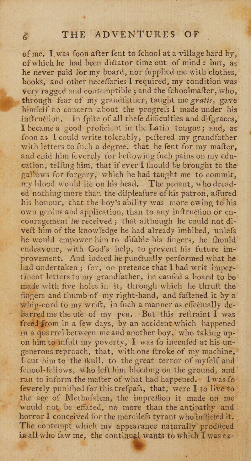 of me. I,was foon after fent to f{chool at a village hard by, of which he had been diftator time out of mind: but, as he never paid for my board, nor fupplied me with clothes, books, and other neceflaries 1 required, my condition was very ragged and contemptible ; and the {choolmatter, who, through fear of my ene taught me gratis, gave Wilntelf no concern about the progrefs I made under his inftru€tion. in {pite of all thefe dithiculties and difgraces, I became a good proficient in the Latin tongue; and, as foonas I could write tolerably, peftered my grandfather , with letters to fuch a degree, that he fent for my matter, -.. and chid him feverely for beftowing fuch pains on my edu- -_ eation, telling him, that if ever I fhould be brought to the: gallows for forgery, which he had taught me to commit, my blood would lie on his head. . The pedant, who dread- ed nothing more than the difpleafure of his patron, afured his honour, that the boy’s ability was more owing to his own genius and application, than to any inftruétion or en- couragement he received ; that although he could not di- veft him of the knowledge he had already imbibed, unlefs he would empower him to difable his fingers, he fhould™ endeavour, with God’s help, to prevent his future im- provement. And indeed he punétuatly performed what he liad undertaken ; for, on pretence that I had writ imper- tinent letters to my grandfather, he caufed a board to be made with five holes in it, through which he thruft the ers and thumb of my right-hand, and faftened it bya A whip- -cord to my wrift, in fuch a manner as effe@tually de- barred me the ufe of my pen.. But this reftraint I was rom in a few days, by an accident which happened uarrel between me and another boy, who taking up- on him to infult my poverty, I was fo incenfed at his un- generous reproach, that, with one ftroke of my machine,” I cut him te the fkull, to the great terror of myfelf and {chool-fellows, who left him bleeding on the ground, and- ran to inform the mafter of what had happened.» Iwas fo’ _ feverely punithed for this tref{pafs, that, were I to live'to- _ the age of Methufalem, the impreffion it made on me » Avould not, be effaced, no more than the’ mee cand | horror I conceived for the mercilefs tyrant Wor inflict edit. The contempt which my appearance naturally it ie who faw me the continual        