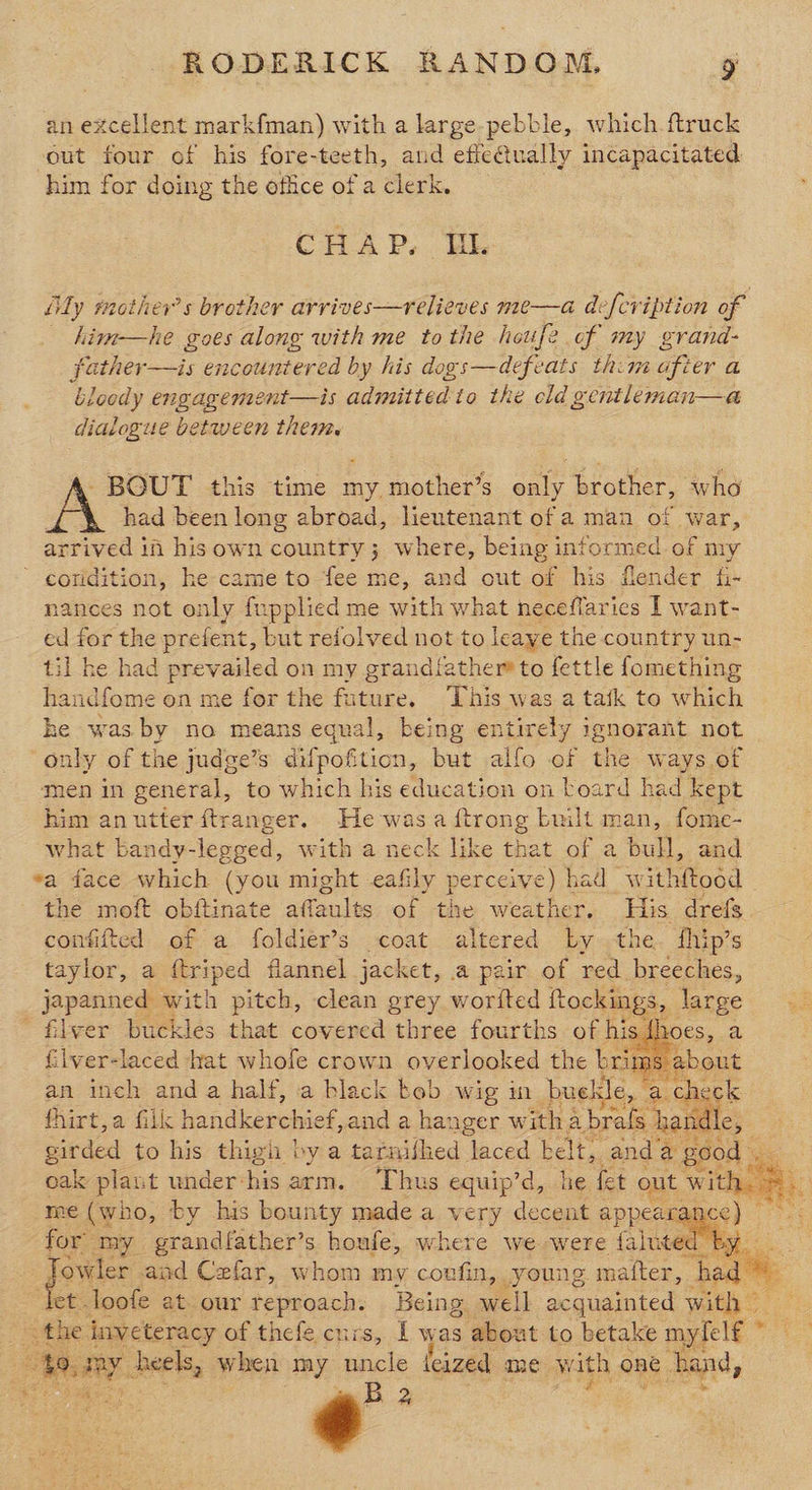 an excellent markfman) with a large-pebble, which. ftruck out four of his fore-teeth, and efic@ually incapacitated him for doing the office of a clerk. Crap. te ily mother’s brother arrives—relieves me—a defcription of kim—he goes along with me to the houfe of my grand- father—is encountered by his dogs—defeats thim after a bloody engagement—is admitted to the cld gentleman—a dialogue between them. BOUT this time my mother’s only brother, who had been long abroad, lieutenant of a man of war, arrived in his own country; where, being informed of my - eoridition, he came to fee me, and out of his flender fi- nances not only fupplied me with what neceflaries I want- ed for the prefent, but reiolved not to leave the country un- til he had prevailed on my grandiather® to fettle fomething handfome on me for the future, This was a tak to which he was by no means equal, being entirely ignorant not only of the judge’s difpoftion, but alfo of the ways of men in general, to which his education on board had Kept him anutter ftranger. He -wasa ftrong built man, fome- what bandy-legged, with a neck like that of a bull, and «a face which (you might eafily perceive) had w ithftoed the moft obftinate affaults of the weather, His drefs confifted of a foldier’s coat altered Ly the. fhip’s taylor, a ftriped flannel jacket, &amp;@ pair of red breeches, japanned with pitch, clean grey worited ftockings, large ' filver buckles that covered three fourths of hi: oes, a filver-laced hat whofe crown overlooked the brim his an inch and a half, a black keb wig in buekle check fhirt,a filk handkerchief, and a hanger witha brafs handle, girded to his thigh by a tarnifhed laced belt, anda | dod oak plant under: his arm. Thus equip’d, he fet out witht me (who, by his bounty made a xe ery decent appea: for” my grandfather’s houfe, where we were falut ae sh ve and Cefar, whom my covfin, young mafter, ba é ‘let loofe at our reproach. Being. well acquainted with ” _ the inweteracy of thefe curs, I was about to betake mylelf © ie, ray heels, when my uncle feized me with on one band, Di ps ¢ 2   