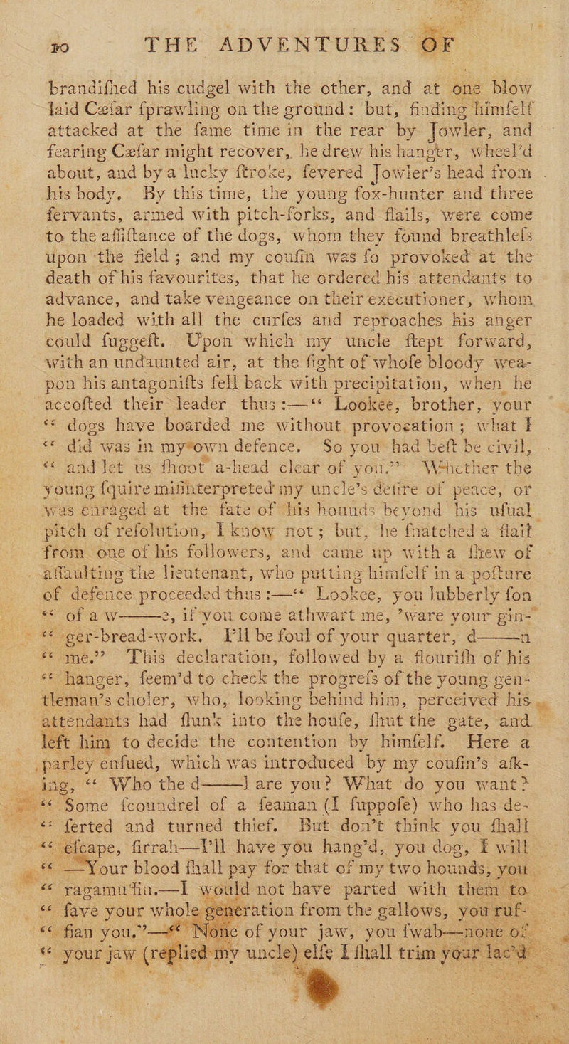 brandifhed his cudgel with the other, and at one blow laid Cefar {prawling on the ground: but, finding himfelf attacked at the fame time in the rear by Jowler, and fearing Czfar might recover, he drew his hanger, wheel’d about, y and by a‘lucky ftroke, fevered Jowler’s s head trom his body. By this time, the young fox-hunter and three fervants, armed with pitch-forks, and flails, were come to the affiftance of the dogs, whom they found breathlefs upon the field; and my coufin was fo provoked at the death of his favourites, that he ordered his attendants to advance, and take vengeance on their executioner, whom he loaded with all the curfes and reproaches his anger could fugeeft.. Upon which my uncle ftept forward, with an undaunted air, at the fight of whofe bloody wea- pon his antagonifts fell back with precipitation, when_he accofted their leader thus:—‘* Lookee, brother, your ** dogs have boarded me without igen at what I © did was in my*own defence. So you had beft be civil, «¢ and let us fhoot a-head clear of you.” Wéhether the young {quire mifihterpreted my uncle’s detire of peace, or was enraged at the fate of his hounds beyond his ufual_ pitch of refolition, Lknow not; but, he fnatched a flait” from one of his followers, and came up witha few of affaulting the lieutenant, who putting himlelf in a pofture of defence proceeded thus :—** Lookce, you lubberly fon Or aw 2, 1f you come athwart me, ’ware your gin” « ger-bread-work. ll be foul of your quarter, d «¢ me.’ This declaration, followed by a flourith of his ‘ hanger, feem’d to check the progrefs of the young gen- shes scholer, who, looking behind him, perceived his attendants had flun’k into the houfe, flat the gate, and left him to decide the contention by himfelf. Here a parley enfued, which was introduced by my coufin’s afk- ing, <* Who thed lare you? What do you want > ce “Some fcoundrel of a feaman (I fwppofe) who has de- --¢* ferted and turned thief. But don’t think you fhall | a... firrah—ViIl have you hang’d, you dog, F will ae —Your blood fhall pay for that of my two hounds; you. ~ yapamuTin.—l would not ae eae a to to “* fave your whole gen ** fian you, > Moke of your jaw, ni é your a asta unc elfe t hall trim pare <       