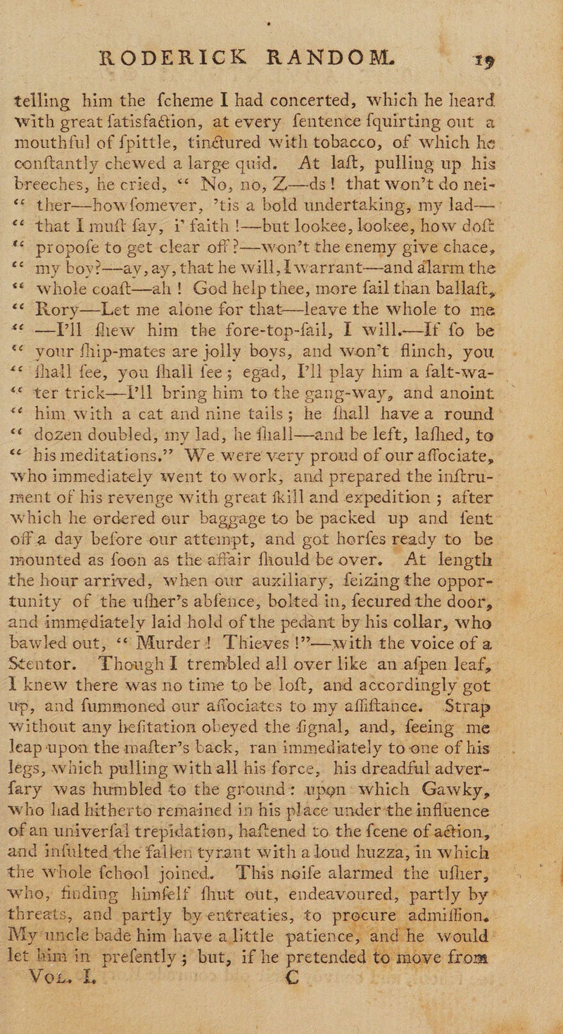 telling him the fcheme I had concerted, which he heard with great fatisfaion, at every fentence fquirting out a mouthful of fpittle, tinéured with tobacco, of which he conftantly chewed a large quid. At laft, pulling up his breeches, he cried, ** No, no, Z—ds! that won’t do nei- “© ther—-howfomever, ’tis a bold undertaking, my lad—. <¢ that I muft fay, i faith !—but lookee, lookee, how doft ** propofe to get clear off ?—-won’t the enemy give chace, “< my bov?—ay, ay, that he wall, lwarrant—and dlarm the «© whole coaft—ah ! God help thee, more fail than ballaft, << Rory—Let me alone for that—leave the whole to me «¢ —-[’]l fhew him the fore-top-fail, I will—IlIf fo be «¢ your fhip-mates are jolly boys, and won’t flinch, you «« thail fee, you fhall fee; egad, Pll play him a falt-wa- — ** ter trick—T11 bring him to the gang-way, and anoint «¢ him with a cat and nine tails; he fhall havea round’ “€ dozen doubled, my lad, he dhall—and be left, lafhed, te “<¢ his meditations.”? We were very proud of our affociate, who immediately went to work, and prepared the inftru-. ment of his revenge with great fkill and expedition ; after which he erdered our baggage to be packed up and fent™ offa day before our attempt, and got herfes ready to be mounted as foon as the affair fhould be over. At length — the hour arrived, when our auxiliary, feizing the oppor- tunity of the ufher’s abfence, bolted in, fecured the door, and immediately laid hold of the pedant by his collar, who bawled out, ‘© Murder! Thieves !”—w.ith the voice of a Stentor. ThoughI trembled all over like an afpen leaf, I knew there was no time to be loft, and accordingly got — up, and fummoned our affociates to my affiftance. Strap without any hefitation obeyed the fignal, and, feeing me leap upon the mafter’s back, ran immediately to one of his. legs, which pulling with all his force, his dreadful adver- fary was humbled to the ground: upon: which Gawky, who lad hitherto remained in his place under’the influence of an univerfal trepidation, haftened to the {cene of aétion, © and infulted the fallen tyrant with aloud huzza, in which © the whole fchool joined. This neife alarmed the ufher, who, finding himfelf fhut out, endeavoured, partly by” threats, and partly by entreaties, to procure admiffion. | My uncle bade him have alittle patience, and he would’ let him in prefently ; but, if he pretended to move from MGCL, | c. |