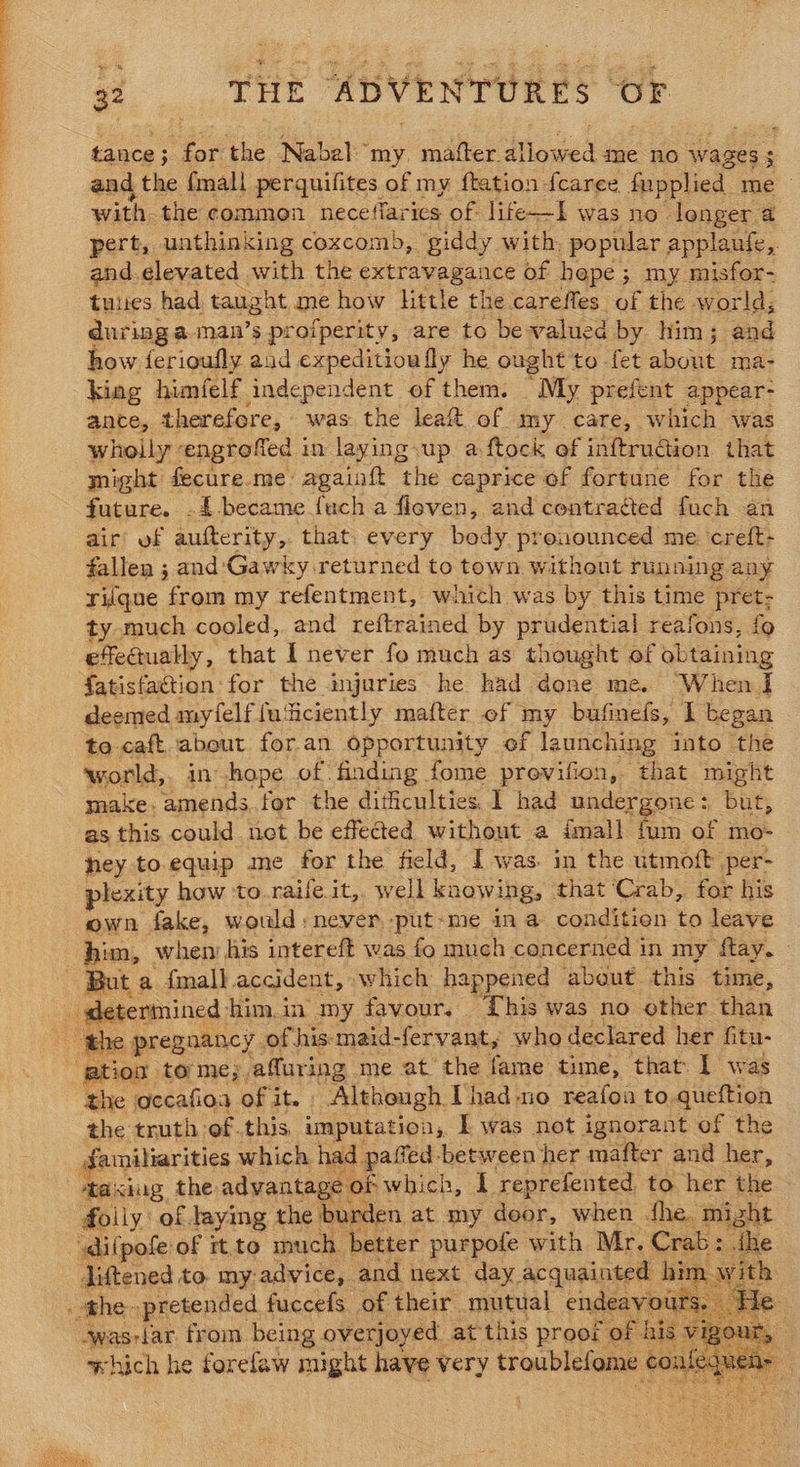 tance ; x, the Nabel my. matter. pisces ime no wages ; : and the {mall perquifites of my ftation fearee fupplied me with. the common neceffarics of life—I was no. longer a pert, unthinking coxcomb, giddy with. popular applaufe,. and.elevated with the extravagance of hepe ; my misfor- tues had taught me how little the carefles of the world; aur) ing a man’s pr oiperity, are to be-walued by him; and how ferioufly aud expeditioufly he ought to fet ot ma- king himfelf independent of them. My prejent appear- ance, therefore, was the leaft of my care, which was wholly engrofled in laying.up a-ftock of inftru@ion that might fecure-me’ againft the caprice of fortune for the future. . {became {uch a floven, and contracted fuch an air’ of aufterity, that. every bedy pronounced me creft- fallen ; and: Gawky. returned to town without runnin g any ri/que from my refentment, which was by this time pret- ty much cooled, and reftrained by prudential reafons, fo effectually, that I never fo much as thought of obtaining fatisfaxtion for the injuries he had done me. When I deemed my felf futiciently mafter ef my bufinefs, I began to caft.about for an opportunity ef launching into the world, inv hope of finding fome provifion, that might make. amends fer the dithculties. 1 had undergone 5 bur as this could not be effeGed without a {mall fum of mo- ney to.equip me for the field, I was. in the utmoft ‘per- plexity how ‘to. raife.it,. well knowing, that ‘Crab, for his own fake, would: never, ‘put-me in a conditien to leave him, when his intereft was fo much concerned in my ftay. But a fmall accident, which happened about this time, ‘ determined him.in my favour. {his was no other than the pregnancy of. his-maid-fervant,y who declared her fitu- | ation tome; affuring me at the fame time, that I was the accafioa of it. Although I had -no reafon to,queftion the truth of. this Bch ade I was not sgporant of the   pial ae, fuccefs of their Pet, aie ae | Jwas;lar. from being overjoyed at this proof of his vigour, which he forefaw might have very troublefome conte queens 