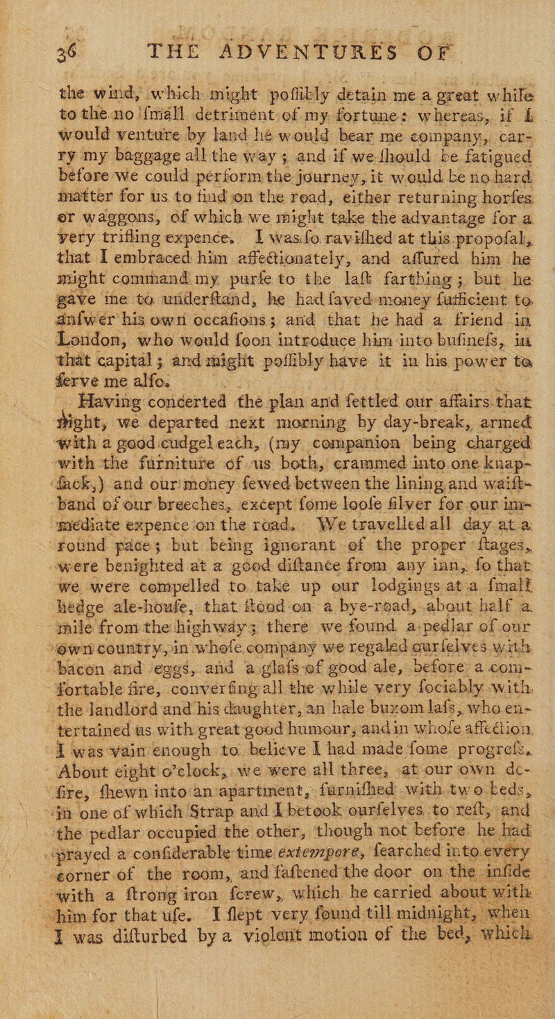 the wind, which might poflikly detain me a great while to the no {mall detriment of my fortune: whereas, if L would venture by land hé would bear me coinpany, car- ry my baggage all the way ; and if we fhould be fatigued before we could perform the journey, it would be no hard matter for us to tind on the read, either returning horfes, er waggons, of which we might take the advantage for a yery triflingexpence. I wasfo ravifhed at this propofal, that I embraced him affectionately, and affured him he might comthand my purfe to the laf farthing; but he gave me to underftand, he had faved money foieiont te dnfwer his own occafions; and that he had a friend in London, who would foon introduce him into bufinefs, in that capital; and might poflibly have it in his power to ferve mealfo. Having concerted the plan and fettled our affairs that Sight, we departed next morning by day-break, armed “with 2 good cudgel each, (my companion being charged with the furniture of us both, crammed into one knap- dack,) and our'money fewed between the lining and waift- band of our breeches, except fome loofe filver for our im~ mediate expence on the road. We travelled all day at a: rotind pace; but being ignorant of the proper ftages,, were benighted at a2 goed diftance from any inn, fo that we were compelled to take up our lodgings ata {malt hedge ale-houfe, that Hood on a bye-read, .about half a. mile from the highway 3 there we found. a: pedlar of our own country, in whofe company we regaled « ourfelves with. bacon and ‘eggs, and aoglafs-ef goad ale, before: a.com- fortable fire, converfing all the while very fociably with. - the landlord and his daughter, an hale buxom lafs, who en- ‘tertained us. with great good humour, andin nigirole affection. I was vain enough to believe I had made fome progref, About cight o’clock, we were all three, at our own dc- fire, fhewn into an apartment, furnifhed with two beds, ‘jm one of which Strap and L betook ourfelves, to reft, and the pedlar occupied the other, though not before he had ‘prayed a confiderable time extempore, fearched into. every _ ‘corner of the reom, and faftened the door on the fide with a ftrong iron ferew, which he carried abou it hy him for that ufe. I flept very found till midnight, ¥ when I was difturbed by a - Viglent motion of the oe whl :  