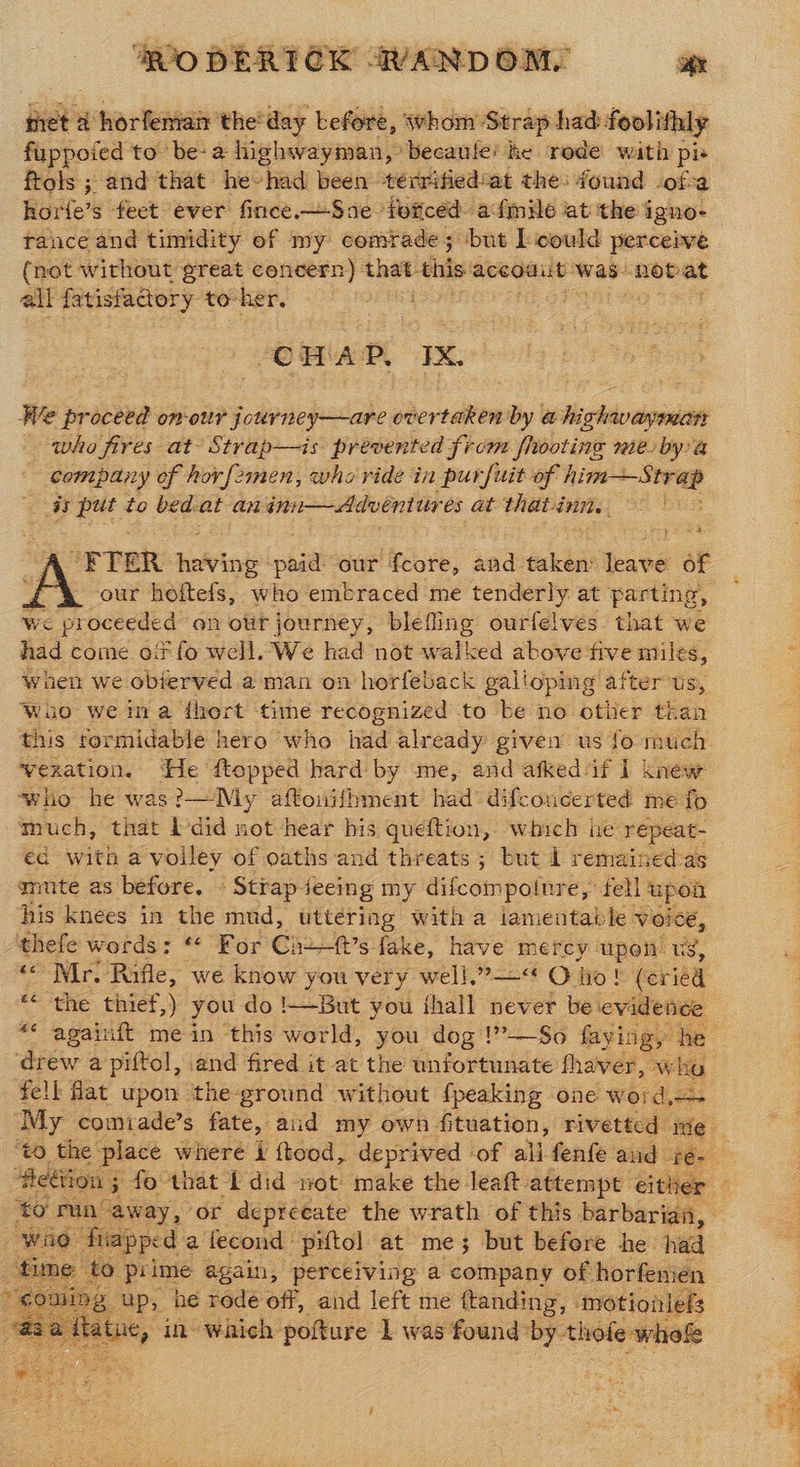 Fre a horfemair the: day before, whom Strap had foolithly fuppofed to be: a highwayman, becaule’ he rode with pie frols ; and that he-had been ‘térrified’at the: found of a horle’s feet ever fince.—Sne forced afmile at the igno- tance and timidity ef my comrade; ‘but [could perceive {net without great concern) that his accouut was: hots at alk fatisfadory to-her. OMAP, TX. We proceed on-our journey—are, hertaltion by a Jisglelo pce who fires at’ Strap—is prevented from fhooting mie bya company of horfemen, who vide in purfuit of him Strap iy put to bed. at an inn—Advéeniur és at thatinn. “FTER deAri paid: our fcore, and taken leave of our hoftefs, who embraced me tenderly at parting, Wwe proceeded on our journey, blefling ourfelves that we when we objerved a man on horfeback galloping after Us, wuo we ina thert time recognized to be no other than this termidable hero who nad already given us fo much vexation. He ftopped hard by me, and afked ‘if 1 knew who he was?—Diy aftonifhment had difconcerted me fo much, that b-did not hear his queftion, a he repeat- ed with a voiley of oaths and threats; but 1 remained-as mute as before. © Strap iecing my difcompotnre, tell upoa his knees in the mud, uttering With a iamentable \ VOICE, thefe words: “ For Gro lars fake, have mercy ae Us, << Mr. Rifle, we know you very well.”—< O ho! “(er ied ** the thief,) you do !—But you ihall never be evidence ** againft mein this world, you dog !”—So faying, he ‘drew a piftol, and fired it at the unfortunate fhaver, who fell fat upon the-ground without fpeaking one word,— My comiade’s fate, aid my own fituation, rivetted ime to run away, or depreeate the wrath of this barbarian, Wie. fiapped a lecond piftol at me 5 but before he haa time to prime again, perceiving a company of horfenien 4 ae g up, he rode off, and left me ftanding, motionlefs “Ba Hela in which pofture 1 was found by. thofe whofe  #23) (oo &amp;